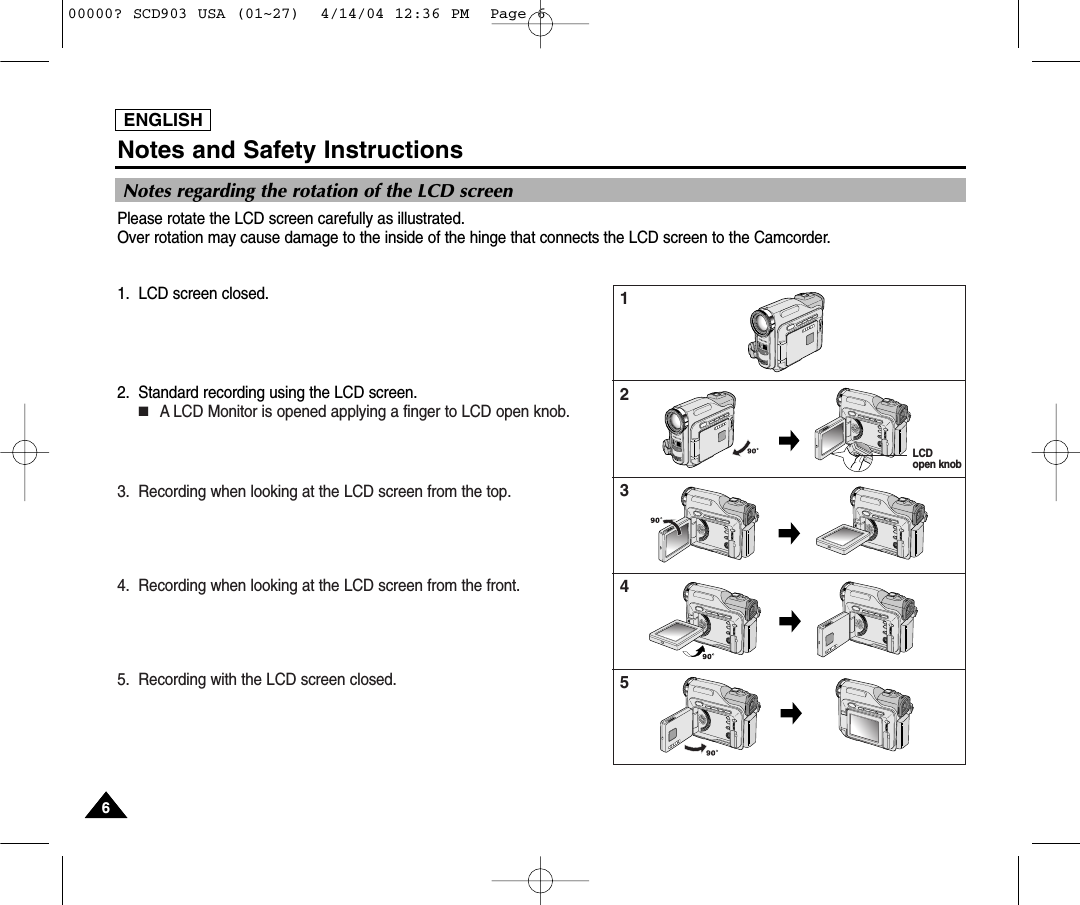 ENGLISHNotes and Safety Instructions66ENGLISHNotes regarding the rotation of the LCD screenPlease rotate the LCD screen carefully as illustrated. Over rotation may cause damage to the inside of the hinge that connects the LCD screen to the Camcorder.1. LCD screen closed.2. Standard recording using the LCD screen.■A LCD Monitor is opened applying a finger to LCD open knob.3. Recording when looking at the LCD screen from the top.4. Recording when looking at the LCD screen from the front.5. Recording with the LCD screen closed.12345LCD open knob00000? SCD903 USA (01~27)  4/14/04 12:36 PM  Page 6