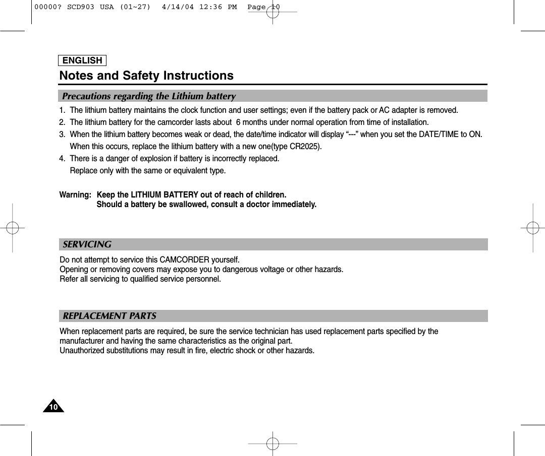 ENGLISHNotes and Safety Instructions1010ENGLISHPrecautions regarding the Lithium battery1. The lithium battery maintains the clock function and user settings; even if the battery pack or AC adapter is removed.2. The lithium battery for the camcorder lasts about  6 months under normal operation from time of installation.3. When the lithium battery becomes weak or dead, the date/time indicator will display “---” when you set the DATE/TIME to ON.When this occurs, replace the lithium battery with a new one(type CR2025).4. There is a danger of explosion if battery is incorrectly replaced.Replace only with the same or equivalent type.Warning: Keep the LITHIUM BATTERY out of reach of children. Should a battery be swallowed, consult a doctor immediately.SERVICINGDo not attempt to service this CAMCORDER yourself. Opening or removing covers may expose you to dangerous voltage or other hazards.Refer all servicing to qualified service personnel.REPLACEMENT PARTS When replacement parts are required, be sure the service technician has used replacement parts specified by themanufacturer and having the same characteristics as the original part.Unauthorized substitutions may result in fire, electric shock or other hazards.00000? SCD903 USA (01~27)  4/14/04 12:36 PM  Page 10