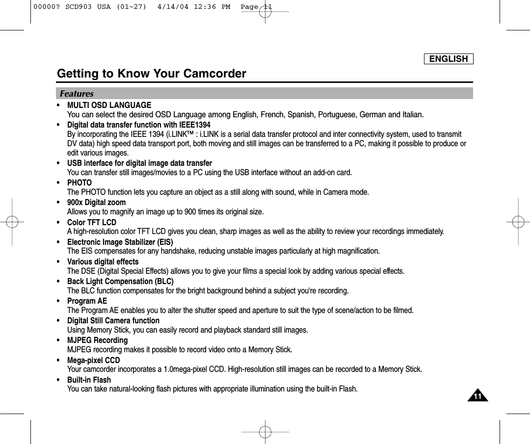 Features•MULTI OSD LANGUAGEYou can select the desired OSD Language among English, French, Spanish, Portuguese, German and Italian.•Digital data transfer function with IEEE1394By incorporating the IEEE 1394 (i.LINK™ : i.LINK is a serial data transfer protocol and inter connectivity system, used to transmitDV data) high speed data transport port, both moving and still images can be transferred to a PC, making it possible to produce oredit various images.  •USB interface for digital image data transferYou can transfer still images/movies to a PC using the USB interface without an add-on card.•PHOTOThe PHOTO function lets you capture an object as a still along with sound, while in Camera mode.•900x Digital zoomAllows you to magnify an image up to 900 times its original size.•Color TFT LCDA high-resolution color TFT LCD gives you clean, sharp images as well as the ability to review your recordings immediately.•Electronic Image Stabilizer (EIS) The EIS compensates for any handshake, reducing unstable images particularly at high magnification.•Various digital effectsThe DSE (Digital Special Effects) allows you to give your films a special look by adding various special effects.•Back Light Compensation (BLC)The BLC function compensates for the bright background behind a subject you&apos;re recording.•Program AEThe Program AE enables you to alter the shutter speed and aperture to suit the type of scene/action to be filmed.•Digital Still Camera functionUsing Memory Stick, you can easily record and playback standard still images.•MJPEG RecordingMJPEG recording makes it possible to record video onto a Memory Stick.•Mega-pixel CCDYour camcorder incorporates a 1.0mega-pixel CCD. High-resolution still images can be recorded to a Memory Stick.•Built-in FlashYou can take natural-looking flash pictures with appropriate illumination using the built-in Flash.Getting to Know Your Camcorder1111ENGLISH00000? SCD903 USA (01~27)  4/14/04 12:36 PM  Page 11