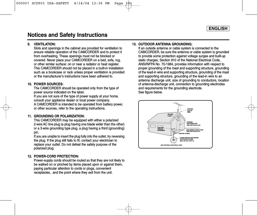 ENGLISHNotices and Safety Instructions9. VENTILATION: Slots and openings in the cabinet are provided for ventilation to ensure reliable operation of the CAMCORDER and to protect it from overheating. These openings must not be blocked or covered. Never place your CAMCORDER on a bed, sofa, rug, or other similar surface: on or near a radiator or heat register. This CAMCORDER should not be placed in a built-in installation such as a bookcase or rack unless proper ventilation is providedor the manufacturer’s instructions have been adhered to.10. POWER SOURCES: The CAMCORDER should be operated only from the type of power source indicated on the label.If you are not sure of the type of power supply at your home, consult your appliance dealer or local power company. A CAMCORDER is intended to be operated from battery power, or other sources, refer to the operating instructions.11.  GROUNDING OR POLARIZATION: This CAMCORDER may be equipped with either a polarized 2-wire AC line plug (a plug having one blade wider than the other)or a 3-wire grounding type plug, a plug having a third (grounding)pin.If you are unable to insert the plug fully into the outlet, try reversingthe plug. If the plug still fails to fit, contact your electrician to replace your outlet. Do not defeat the safety purpose of the polarized plug.12. POWER-CORD PROTECTION: Power-supply cords should be routed so that they are not likely tobe walked on or pinched by items placed upon or against them, paying particular attention to cords or plugs, convenient receptacles,  and the point where they exit from the unit. 13. OUTDOOR ANTENNA GROUNDING: If an outside antenna or cable system is connected to the CAMCORDER, be sure the antenna or cable system is groundedto provide some protection against voltage surges and built-up static charges, Section 810 of the National Electrical Code, ANSI/NFPA No. 70-1984, provides information with respect to proper grounding of the mast and supporting structure, groundingof the lead-in wire and supporting structure, grounding of the mastand supporting structure, grounding of the lead-in wire to an antenna discharge unit, size of grounding to conductors, locationof antenna-discharge unit, connection to grounding electrodes and requirements for the grounding electrode.See figure below.GROUNDING CONDUCTORS (NEC SECTION 810-21)GROUND CLAMPSPOWER SERVICE GROUNDINGELECTRODE SYSTEM(NEC ART 250, PART H)NEC NATIONAL ELECTRICAL CODEELECTRICSERVICEEQUIPMENTGROUNDCLAMPANTENNALEAD INWIREANTENNADISCHARGE UNIT(NEC SECTION 810-20)00000? SCD903 USA-SAFETY  4/14/04 12:36 PM  Page 101