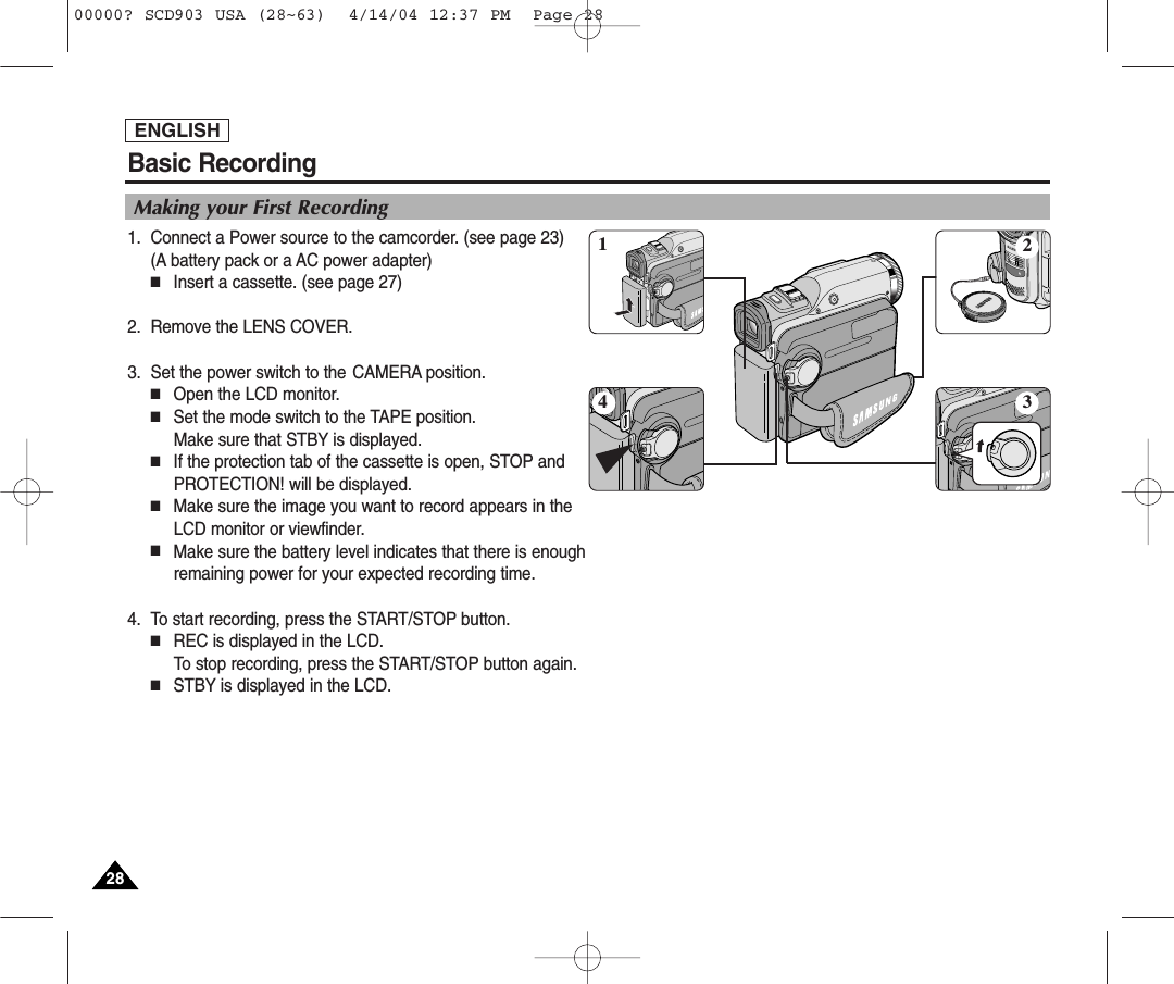 Basic RecordingENGLISH2828Making your First Recording1. Connect a Power source to the camcorder. (see page 23)(A battery pack or a AC power adapter) ■Insert a cassette. (see page 27)2. Remove the LENS COVER.3. Set the power switch to the CAMERA position.■Open the LCD monitor. ■Set the mode switch to the TAPE position. Make sure that STBY is displayed. ■If the protection tab of the cassette is open, STOP andPROTECTION! will be displayed.■Make sure the image you want to record appears in theLCD monitor or viewfinder.■Make sure the battery level indicates that there is enoughremaining power for your expected recording time.4. To start recording, press the START/STOP button.■REC is displayed in the LCD.To stop recording, press the START/STOP button again.■STBY is displayed in the LCD.413200000? SCD903 USA (28~63)  4/14/04 12:37 PM  Page 28