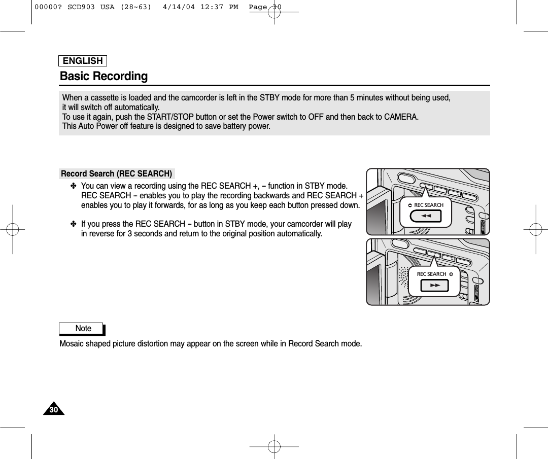 ENGLISH3030Basic RecordingWhen a cassette is loaded and the camcorder is left in the STBY mode for more than 5 minutes without being used, it will switch off automatically. To use it again, push the START/STOP button or set the Power switch to OFF and then back to CAMERA. This Auto Power off feature is designed to save battery power.Record Search (REC SEARCH)✤You can view a recording using the REC SEARCH +, -- function in STBY mode.REC SEARCH -- enables you to play the recording backwards and REC SEARCH +enables you to play it forwards, for as long as you keep each button pressed down.✤If you press the REC SEARCH -- button in STBY mode, your camcorder will play in reverse for 3 seconds and return to the original position automatically.Note Mosaic shaped picture distortion may appear on the screen while in Record Search mode.REC SEARCHREC SEARCH00000? SCD903 USA (28~63)  4/14/04 12:37 PM  Page 30