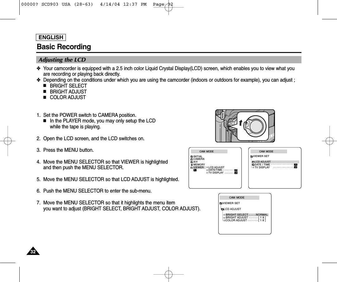 Basic RecordingENGLISH✤Your camcorder is equipped with a 2.5 inch color Liquid Crystal Display(LCD) screen, which enables you to view what youare recording or playing back directly.✤Depending on the conditions under which you are using the camcorder (indoors or outdoors for example), you can adjust ;■BRIGHT SELECT■BRIGHT ADJUST■COLOR ADJUST1. Set the POWER switch to CAMERA position.■In the PLAYER mode, you may only setup the LCD while the tape is playing. 2. Open the LCD screen, and the LCD switches on.3. Press the MENU button.4. Move the MENU SELECTOR so that VIEWER is highlighted and then push the MENU SELECTOR. 5. Move the MENU SELECTOR so that LCD ADJUST is highlighted.6. Push the MENU SELECTOR to enter the sub-menu.7. Move the MENU SELECTOR so that it highlights the menu item you want to adjust (BRIGHT SELECT, BRIGHT ADJUST, COLOR ADJUST).CAM  MODEVIEWER SETLCD ADJUSTDATE / TIMETV DISPLAYCAM  MODEINITIALLCD ADJUSTDATE/TIMETV DISPLAYCAMERAA/VMEMORYVIEWERCAM  MODELCD ADJUSTVIEWER SETBRIGHT SELECT         NORMALBRIGHT ADJUST            [ 1 8 ]COLOR ADJUST             [ 1 8 ]Adjusting the LCD323200000? SCD903 USA (28~63)  4/14/04 12:37 PM  Page 32