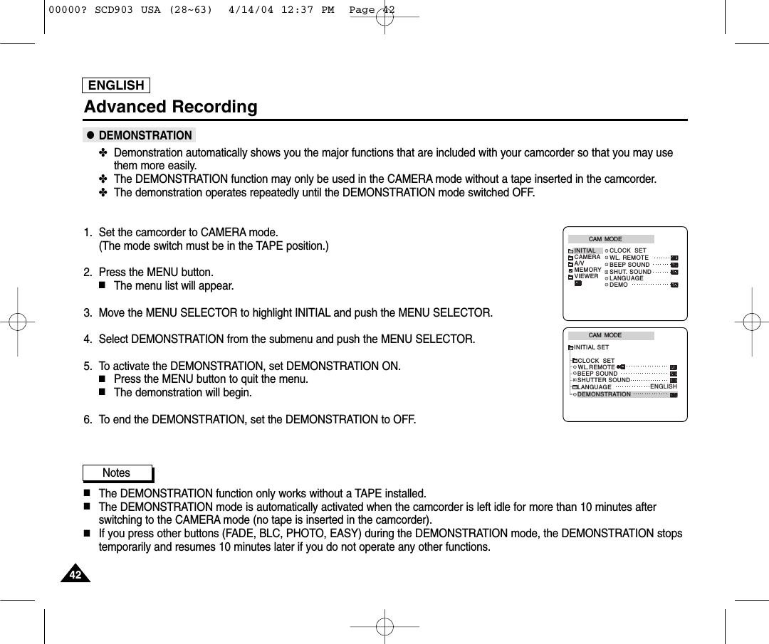 Advanced RecordingENGLISH●DEMONSTRATION✤Demonstration automatically shows you the major functions that are included with your camcorder so that you may usethem more easily.✤The DEMONSTRATION function may only be used in the CAMERA mode without a tape inserted in the camcorder. ✤The demonstration operates repeatedly until the DEMONSTRATION mode switched OFF.1. Set the camcorder to CAMERA mode. (The mode switch must be in the TAPE position.)2. Press the MENU button.■The menu list will appear.3. Move the MENU SELECTOR to highlight INITIAL and push the MENU SELECTOR.4. Select DEMONSTRATION from the submenu and push the MENU SELECTOR.5. To activate the DEMONSTRATION, set DEMONSTRATION ON.■Press the MENU button to quit the menu.■The demonstration will begin.6. To end the DEMONSTRATION, set the DEMONSTRATION to OFF.Notes■The DEMONSTRATION function only works without a TAPE installed.■The DEMONSTRATION mode is automatically activated when the camcorder is left idle for more than 10 minutes afterswitching to the CAMERA mode (no tape is inserted in the camcorder). ■If you press other buttons (FADE, BLC, PHOTO, EASY) during the DEMONSTRATION mode, the DEMONSTRATION stopstemporarily and resumes 10 minutes later if you do not operate any other functions.CAM  MODEINITIAL CLOCK  SETWL. REMOTEBEEP SOUNDSHUT. SOUNDLANGUAGEDEMOCAMERAA/VMEMORYVIEWERCAM  MODEINITIAL SETCLOCK  SETWL.REMOTELANGUAGEDEMONSTRATIONBEEP SOUNDSHUTTER SOUNDENGLISH424200000? SCD903 USA (28~63)  4/14/04 12:37 PM  Page 42