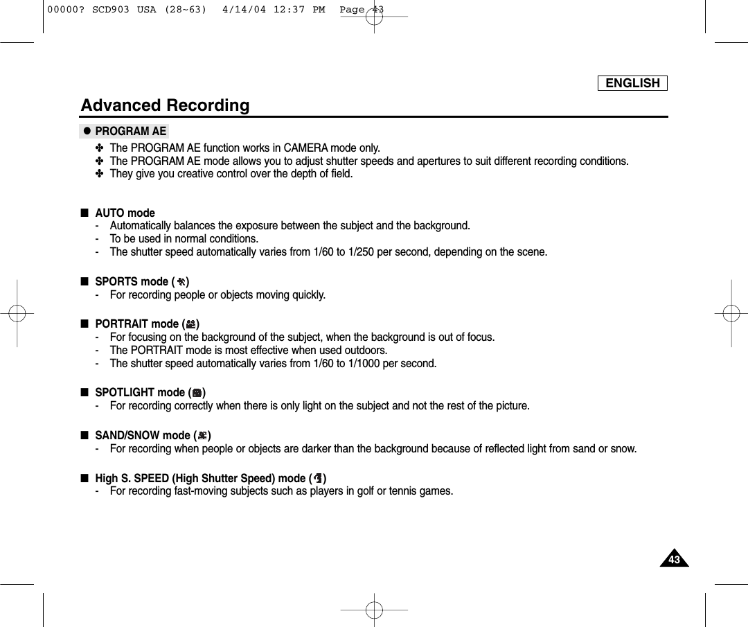 ENGLISH4343Advanced Recording●PROGRAM AE✤The PROGRAM AE function works in CAMERA mode only.✤The PROGRAM AE mode allows you to adjust shutter speeds and apertures to suit different recording conditions.✤They give you creative control over the depth of field.■AUTO mode- Automatically balances the exposure between the subject and the background.- To be used in normal conditions.- The shutter speed automatically varies from 1/60 to 1/250 per second, depending on the scene.■SPORTS mode ( )- For recording people or objects moving quickly.■PORTRAIT mode ( )- For focusing on the background of the subject, when the background is out of focus.- The PORTRAIT mode is most effective when used outdoors.- The shutter speed automatically varies from 1/60 to 1/1000 per second.■SPOTLIGHT mode ( )- For recording correctly when there is only light on the subject and not the rest of the picture.■SAND/SNOW mode ( )- For recording when people or objects are darker than the background because of reflected light from sand or snow.■High S. SPEED (High Shutter Speed) mode ( )- For recording fast-moving subjects such as players in golf or tennis games.00000? SCD903 USA (28~63)  4/14/04 12:37 PM  Page 43