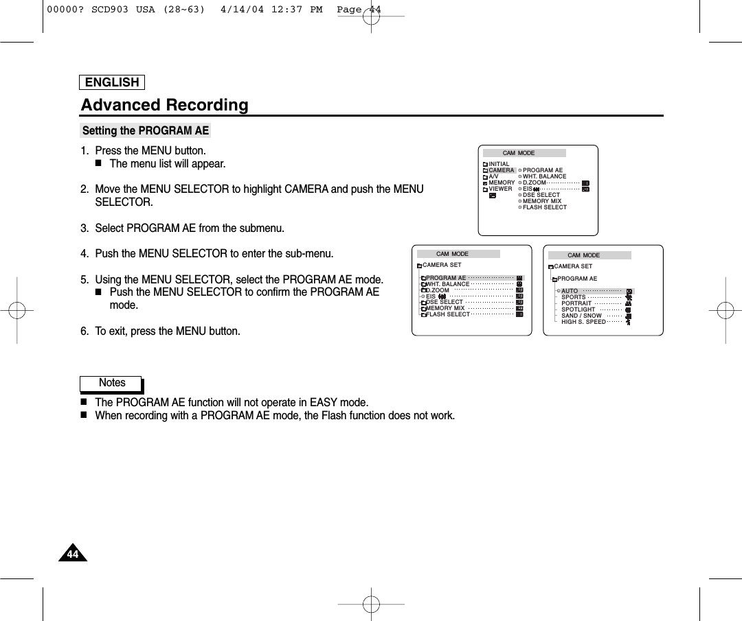 ENGLISHAdvanced Recording4444Setting the PROGRAM AE1. Press the MENU button.■The menu list will appear.2. Move the MENU SELECTOR to highlight CAMERA and push the MENUSELECTOR.3. Select PROGRAM AE from the submenu.4. Push the MENU SELECTOR to enter the sub-menu.5. Using the MENU SELECTOR, select the PROGRAM AE mode.■Push the MENU SELECTOR to confirm the PROGRAM AEmode.6. To exit, press the MENU button.Notes■The PROGRAM AE function will not operate in EASY mode.■When recording with a PROGRAM AE mode, the Flash function does not work.CAM  MODEPROGRAM AEAUTOSPORTSPORTRAITSPOTLIGHTSAND / SNOWHIGH S. SPEEDCAMERA SETCAM  MODEPROGRAM AEWHT. BALANCED.ZOOMEISDSE SELECTMEMORY MIXFLASH SELECTCAMERA SETCAM  MODEINITIALPROGRAM AEWHT. BALANCED.ZOOMEISDSE SELECTMEMORY MIXFLASH SELECTCAMERAA/VMEMORYVIEWER00000? SCD903 USA (28~63)  4/14/04 12:37 PM  Page 44