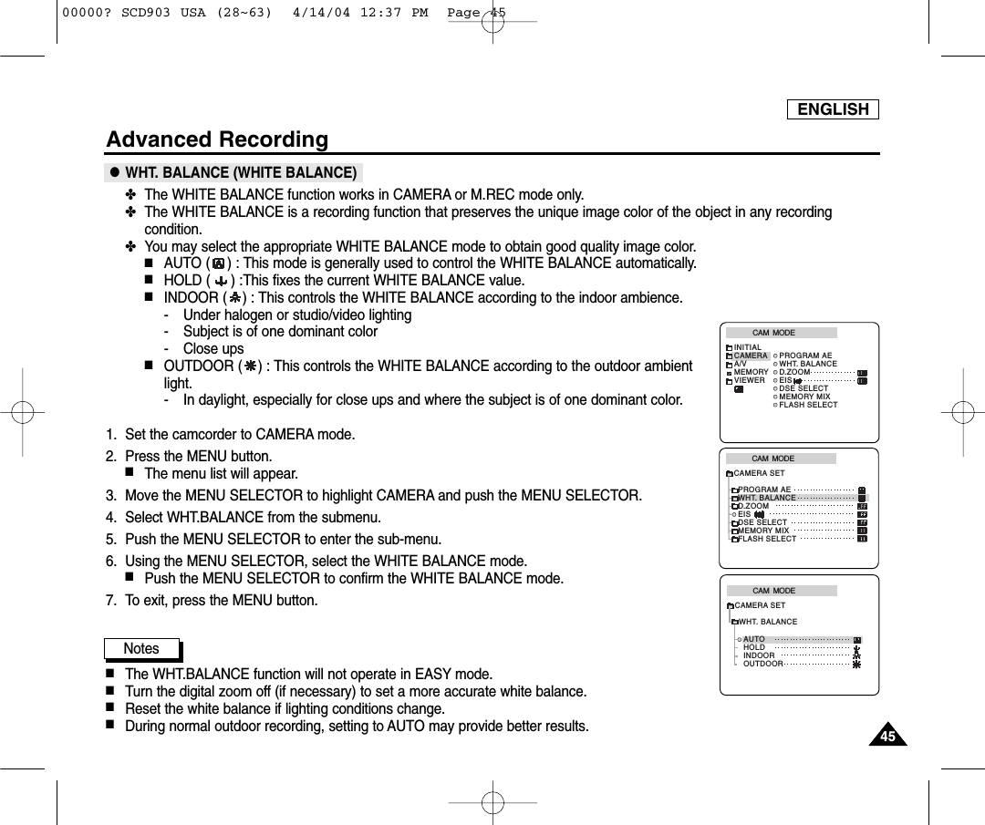 ENGLISH4545Advanced Recording●WHT. BALANCE (WHITE BALANCE)✤The WHITE BALANCE function works in CAMERA or M.REC mode only.✤The WHITE BALANCE is a recording function that preserves the unique image color of the object in any recordingcondition.✤You may select the appropriate WHITE BALANCE mode to obtain good quality image color.■AUTO ( ) : This mode is generally used to control the WHITE BALANCE automatically.■HOLD ( ) :This fixes the current WHITE BALANCE value.■INDOOR ( ) : This controls the WHITE BALANCE according to the indoor ambience.- Under halogen or studio/video lighting- Subject is of one dominant color- Close ups■OUTDOOR ( ) : This controls the WHITE BALANCE according to the outdoor ambientlight.- In daylight, especially for close ups and where the subject is of one dominant color.1. Set the camcorder to CAMERA mode.2. Press the MENU button.■The menu list will appear.3. Move the MENU SELECTOR to highlight CAMERA and push the MENU SELECTOR.4. Select WHT.BALANCE from the submenu.5. Push the MENU SELECTOR to enter the sub-menu.6. Using the MENU SELECTOR, select the WHITE BALANCE mode.■Push the MENU SELECTOR to confirm the WHITE BALANCE mode.7. To exit, press the MENU button.Notes■The WHT.BALANCE function will not operate in EASY mode.■Turn the digital zoom off (if necessary) to set a more accurate white balance.■Reset the white balance if lighting conditions change. ■During normal outdoor recording, setting to AUTO may provide better results.CAM  MODEPROGRAM AEWHT. BALANCED.ZOOMEISDSE SELECTMEMORY MIXFLASH SELECTCAMERA SETCAM  MODEINITIALPROGRAM AEWHT. BALANCED.ZOOMEISDSE SELECTMEMORY MIXFLASH SELECTCAMERAA/VMEMORYVIEWERCAM  MODEAUTOHOLDWHT. BALANCEINDOOROUTDOORCAMERA SET00000? SCD903 USA (28~63)  4/14/04 12:37 PM  Page 45