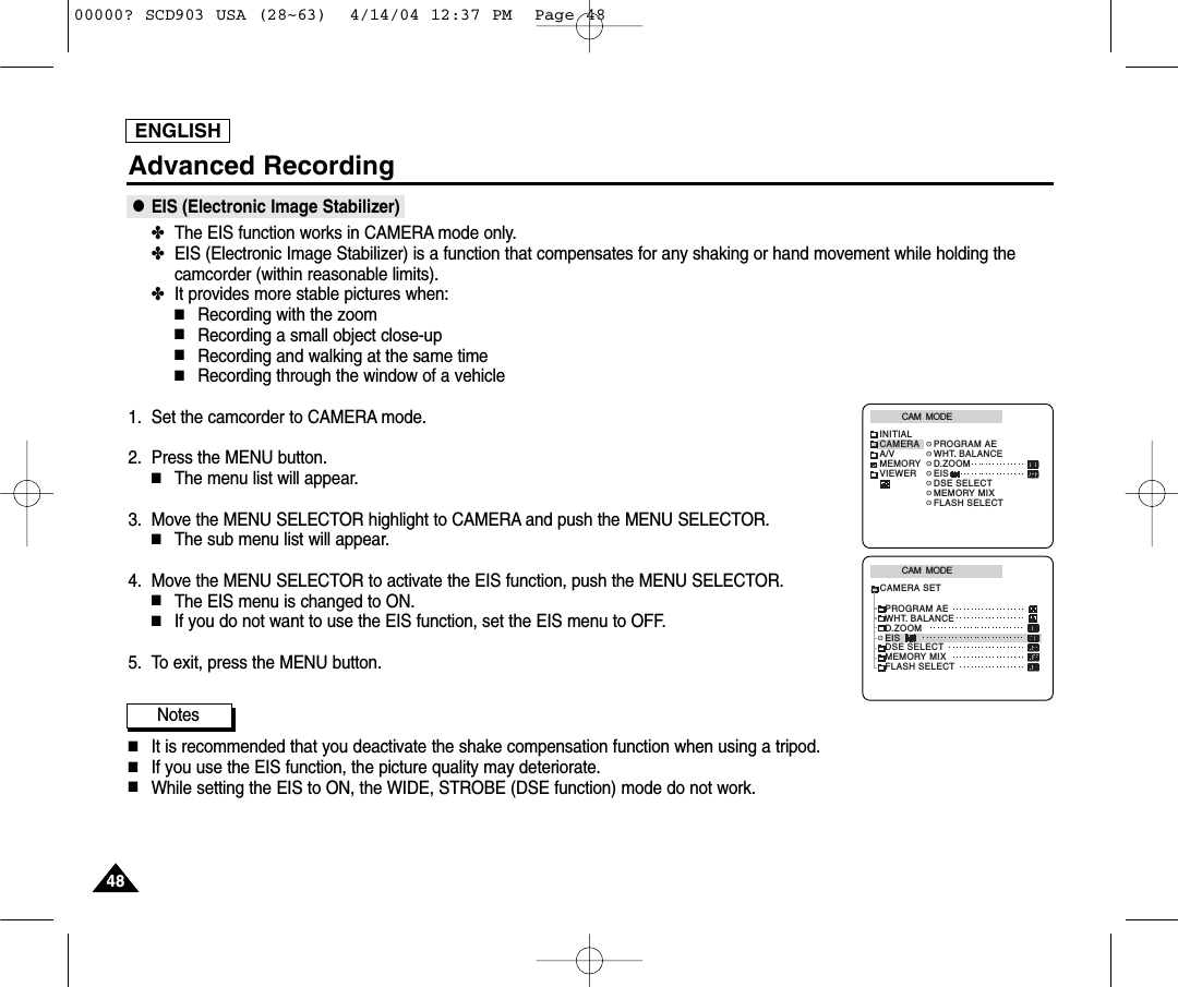 ENGLISHAdvanced Recording●EIS (Electronic Image Stabilizer)✤The EIS function works in CAMERA mode only. ✤EIS (Electronic Image Stabilizer) is a function that compensates for any shaking or hand movement while holding thecamcorder (within reasonable limits).✤It provides more stable pictures when:■Recording with the zoom■Recording a small object close-up■Recording and walking at the same time■Recording through the window of a vehicle1. Set the camcorder to CAMERA mode.2. Press the MENU button.■The menu list will appear.3. Move the MENU SELECTOR highlight to CAMERA and push the MENU SELECTOR.■The sub menu list will appear.4. Move the MENU SELECTOR to activate the EIS function, push the MENU SELECTOR.■The EIS menu is changed to ON. ■If you do not want to use the EIS function, set the EIS menu to OFF.5. To exit, press the MENU button.Notes■It is recommended that you deactivate the shake compensation function when using a tripod.■If you use the EIS function, the picture quality may deteriorate.■While setting the EIS to ON, the WIDE, STROBE (DSE function) mode do not work.CAM  MODEINITIALPROGRAM AEWHT. BALANCED.ZOOMEISDSE SELECTMEMORY MIXFLASH SELECTCAMERAA/VMEMORYVIEWERCAM  MODEPROGRAM AEWHT. BALANCED.ZOOMEISDSE SELECTMEMORY MIXFLASH SELECTCAMERA SET484800000? SCD903 USA (28~63)  4/14/04 12:37 PM  Page 48