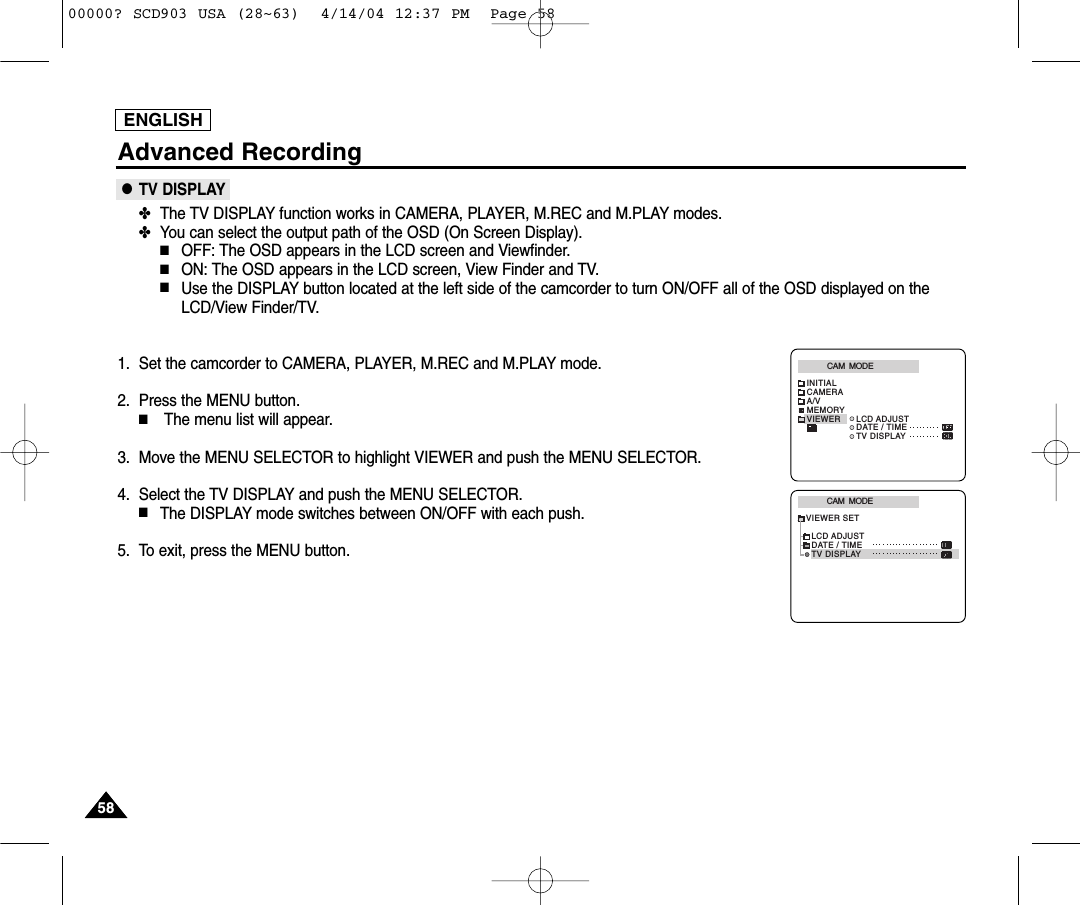 ENGLISH5858Advanced Recording●TV DISPLAY✤The TV DISPLAY function works in CAMERA, PLAYER, M.REC and M.PLAY modes.✤You can select the output path of the OSD (On Screen Display).■OFF: The OSD appears in the LCD screen and Viewfinder.■ON: The OSD appears in the LCD screen, View Finder and TV.■Use the DISPLAY button located at the left side of the camcorder to turn ON/OFF all of the OSD displayed on theLCD/View Finder/TV. 1. Set the camcorder to CAMERA, PLAYER, M.REC and M.PLAY mode.2. Press the MENU button.■The menu list will appear.3. Move the MENU SELECTOR to highlight VIEWER and push the MENU SELECTOR.4. Select the TV DISPLAY and push the MENU SELECTOR.■The DISPLAY mode switches between ON/OFF with each push.5. To exit, press the MENU button.CAM  MODEVIEWER SETLCD ADJUSTDATE / TIMETV DISPLAYCAM  MODEINITIALLCD ADJUSTDATE / TIMETV DISPLAYCAMERAA/VMEMORYVIEWER00000? SCD903 USA (28~63)  4/14/04 12:37 PM  Page 58