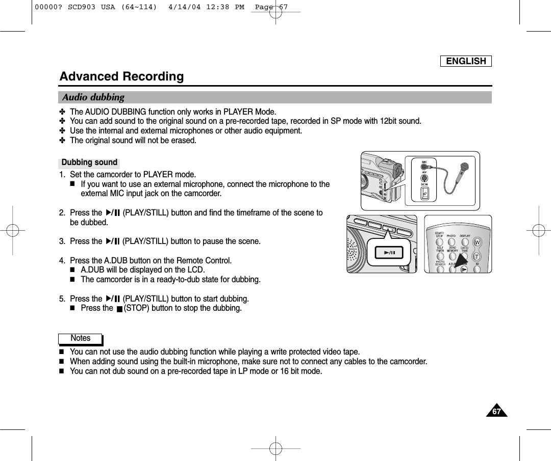 ENGLISH6767Advanced RecordingAudio dubbing✤The AUDIO DUBBING function only works in PLAYER Mode. ✤You can add sound to the original sound on a pre-recorded tape, recorded in SP mode with 12bit sound.✤Use the internal and external microphones or other audio equipment.✤The original sound will not be erased.Dubbing sound1. Set the camcorder to PLAYER mode. ■If you want to use an external microphone, connect the microphone to the external MIC input jack on the camcorder.2. Press the  (PLAY/STILL) button and find the timeframe of the scene to be dubbed. 3. Press the  (PLAY/STILL) button to pause the scene.4. Press the A.DUB button on the Remote Control.■A.DUB will be displayed on the LCD.■The camcorder is in a ready-to-dub state for dubbing. 5. Press the  (PLAY/STILL) button to start dubbing.■Press the  (STOP) button to stop the dubbing.Notes■You can not use the audio dubbing function while playing a write protected video tape.■When adding sound using the built-in microphone, make sure not to connect any cables to the camcorder.■You can not dub sound on a pre-recorded tape in LP mode or 16 bit mode.MICA/VDC IN00000? SCD903 USA (64~114)  4/14/04 12:38 PM  Page 67