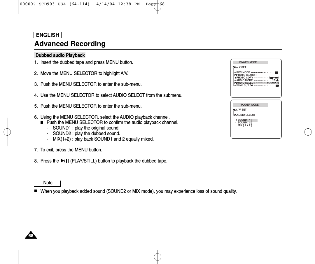 ENGLISH6868Advanced RecordingDubbed audio Playback1. Insert the dubbed tape and press MENU button.2. Move the MENU SELECTOR to highlight A/V.3. Push the MENU SELECTOR to enter the sub-menu.4. Use the MENU SELECTOR to select AUDIO SELECT from the submenu. 5. Push the MENU SELECTOR to enter the sub-menu.6. Using the MENU SELECTOR, select the AUDIO playback channel.  ■Push the MENU SELECTOR to confirm the audio playback channel.- SOUND1 : play the original sound.- SOUND2 : play the dubbed sound.- MIX(1+2) : play back SOUND1 and 2 equally mixed.7. To exit, press the MENU button.8. Press the  (PLAY/STILL) button to playback the dubbed tape.Note■When you playback added sound (SOUND2 or MIX mode), you may experience loss of sound quality.PLAYER  MODEA / V SETAUDIO SELECTSOUND [ 1 ]SOUND [ 2 ]MIX [ 1 + 2 ]PLAYER  MODEREC MODEPHOTO SEARCHPHOTO COPYAUDIO MODE 12SOUND[1]AUDIO SELECTWIND CUTA / V SET00000? SCD903 USA (64~114)  4/14/04 12:38 PM  Page 68