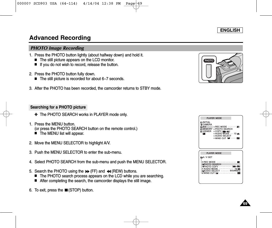 ENGLISH6969Advanced Recording1. Press the PHOTO button lightly (about halfway down) and hold it.■The still picture appears on the LCD monitor.■If you do not wish to record, release the button.2. Press the PHOTO button fully down.■The still picture is recorded for about 6~7 seconds. 3. After the PHOTO has been recorded, the camcorder returns to STBY mode.Searching for a PHOTO picture ✤The PHOTO SEARCH works in PLAYER mode only. 1. Press the MENU button. (or press the PHOTO SEARCH button on the remote control.)■The MENU list will appear.2. Move the MENU SELECTOR to highlight A/V.3. Push the MENU SELECTOR to enter the sub-menu.4. Select PHOTO SEARCH from the sub-menu and push the MENU SELECTOR.5. Search the PHOTO using the  (FF) and  (REW) buttons.  ■The PHOTO search process appears on the LCD while you are searching. ■After completing the search, the camcorder displays the still image. 6. To exit, press the  (STOP) button. PLAYER  MODEINITIALWIND CUTREC MODEPHOTO SEARCHCOPYAUDIO MODE 12AUDIO SELECTCAMERAA/VMEMORYVIEWERPLAYER  MODEREC MODEPHOTO SEARCHPHOTO COPYAUDIO MODE 12SOUND[1]AUDIO SELECTWIND CUTA / V SETPHOTO Image RecordingPHOTO00000? SCD903 USA (64~114)  4/14/04 12:38 PM  Page 69