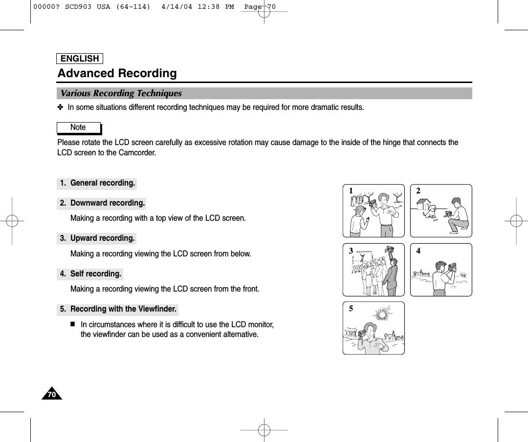 ENGLISH7070Advanced Recording✤In some situations different recording techniques may be required for more dramatic results.Note Please rotate the LCD screen carefully as excessive rotation may cause damage to the inside of the hinge that connects theLCD screen to the Camcorder.1. General recording.2. Downward recording.Making a recording with a top view of the LCD screen.3. Upward recording.Making a recording viewing the LCD screen from below.4. Self recording.Making a recording viewing the LCD screen from the front.5. Recording with the Viewfinder.■In circumstances where it is difficult to use the LCD monitor, the viewfinder can be used as a convenient alternative.1 2354Various Recording Techniques00000? SCD903 USA (64~114)  4/14/04 12:38 PM  Page 70