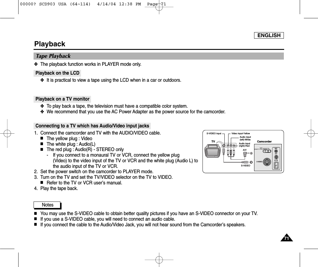 ENGLISH7171PlaybackTape Playback✤The playback function works in PLAYER mode only.Playback on the LCD✤It is practical to view a tape using the LCD when in a car or outdoors.Playback on a TV monitor✤To play back a tape, the television must have a compatible color system. ✤We recommend that you use the AC Power Adapter as the power source for the camcorder.Connecting to a TV which has Audio/Video input jacks1. Connect the camcorder and TV with the AUDIO/VIDEO cable.■The yellow plug : Video■The white plug : Audio(L) ■The red plug : Audio(R) - STEREO only- If you connect to a monaural TV or VCR, connect the yellow plug (Video) to the video input of the TV or VCR and the white plug (Audio L) tothe audio input of the TV or VCR.2. Set the power switch on the camcorder to PLAYER mode.3. Turn on the TV and set the TV/VIDEO selector on the TV to VIDEO.■Refer to the TV or VCR user’s manual.4. Play the tape back.Notes■You may use the S-VIDEO cable to obtain better quality pictures if you have an S-VIDEO connector on your TV.■If you use a S-VIDEO cable, you will need to connect an audio cable.■If you connect the cable to the Audio/Video Jack, you will not hear sound from the Camcorder’s speakers.S-VIDEOMICA/VDC INCamcorderS-VIDEOA/VVideo input-YellowAudio input(left)-WhiteS-VIDEO input(right)-RedAudio inputTV00000? SCD903 USA (64~114)  4/14/04 12:38 PM  Page 71