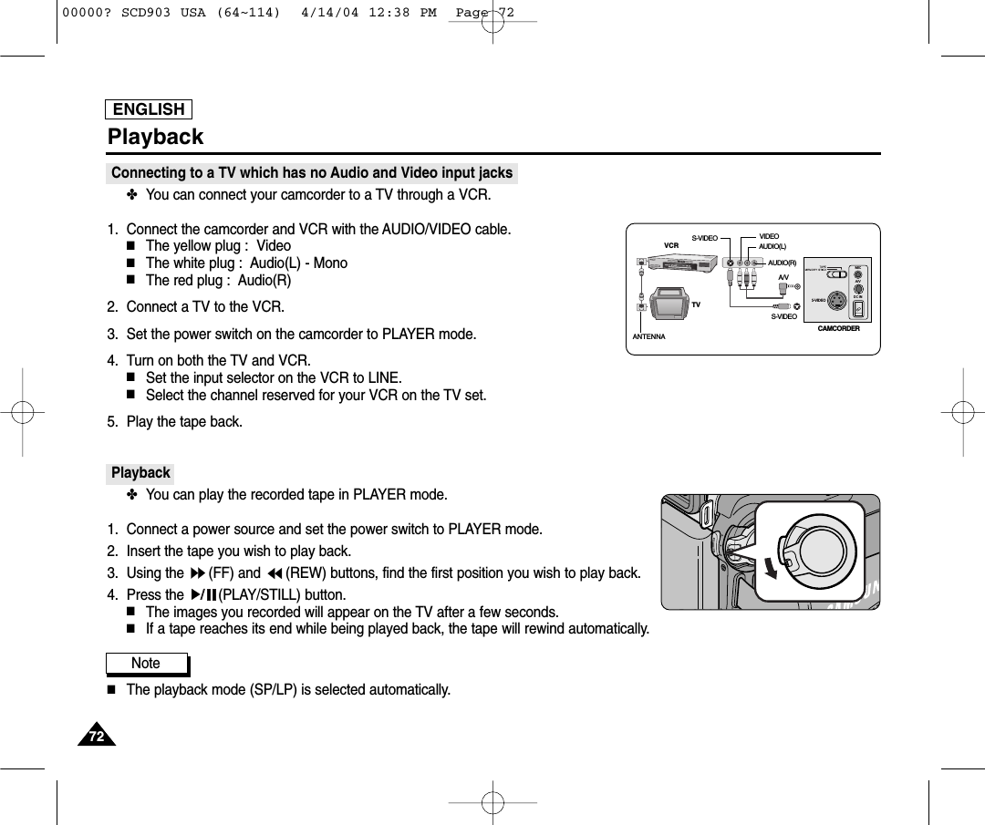 ENGLISH7272PlaybackConnecting to a TV which has no Audio and Video input jacks✤You can connect your camcorder to a TV through a VCR.1. Connect the camcorder and VCR with the AUDIO/VIDEO cable.■The yellow plug :  Video■The white plug :  Audio(L) - Mono■The red plug :  Audio(R)  2. Connect a TV to the VCR.3. Set the power switch on the camcorder to PLAYER mode.4. Turn on both the TV and VCR.■Set the input selector on the VCR to LINE.■Select the channel reserved for your VCR on the TV set.5. Play the tape back.Playback✤You can play the recorded tape in PLAYER mode.1. Connect a power source and set the power switch to PLAYER mode.2. Insert the tape you wish to play back.3. Using the  (FF) and  (REW) buttons, find the first position you wish to play back.4. Press the  (PLAY/STILL) button.■The images you recorded will appear on the TV after a few seconds.■If a tape reaches its end while being played back, the tape will rewind automatically.Note ■The playback mode (SP/LP) is selected automatically.S-VIDEOMICA/VDC INANTENNAS-VIDEOS-VIDEOA/VTVVCRCAMCORDERVIDEOAUDIO(L)AUDIO(R)00000? SCD903 USA (64~114)  4/14/04 12:38 PM  Page 72