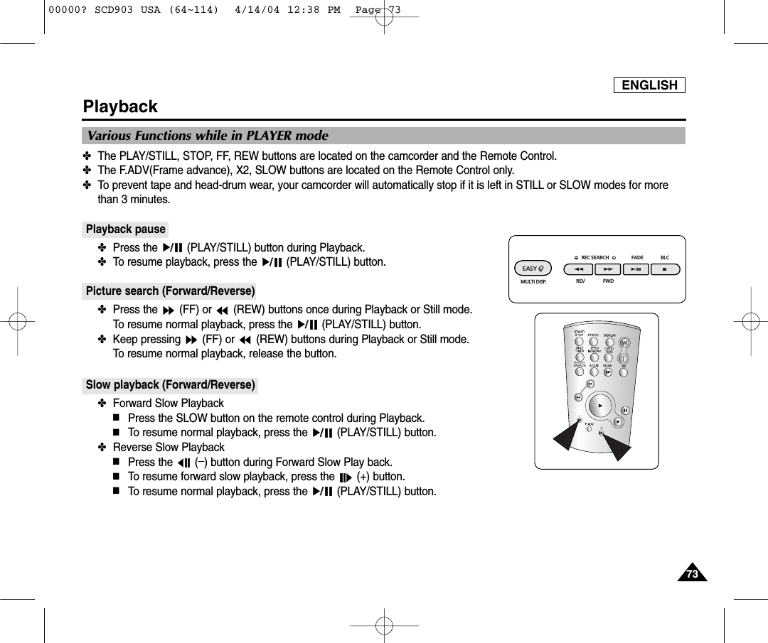 ENGLISH7373Playback✤The PLAY/STILL, STOP, FF, REW buttons are located on the camcorder and the Remote Control.✤The F.ADV(Frame advance), X2, SLOW buttons are located on the Remote Control only.✤To prevent tape and head-drum wear, your camcorder will automatically stop if it is left in STILL or SLOW modes for morethan 3 minutes.Playback pause✤Press the  (PLAY/STILL) button during Playback.✤To resume playback, press the  (PLAY/STILL) button.Picture search (Forward/Reverse)✤Press the  (FF) or  (REW) buttons once during Playback or Still mode.To resume normal playback, press the  (PLAY/STILL) button.✤Keep pressing  (FF) or  (REW) buttons during Playback or Still mode.To resume normal playback, release the button.Slow playback (Forward/Reverse)✤Forward Slow Playback■Press the SLOW button on the remote control during Playback.■To resume normal playback, press the  (PLAY/STILL) button.✤Reverse Slow Playback■Press the  (_) button during Forward Slow Play back. ■To resume forward slow playback, press the  (+) button.■To resume normal playback, press the  (PLAY/STILL) button.Various Functions while in PLAYER modeREC SEARCH FADE BLCREV FWDEASY MULTI DISP.00000? SCD903 USA (64~114)  4/14/04 12:38 PM  Page 73