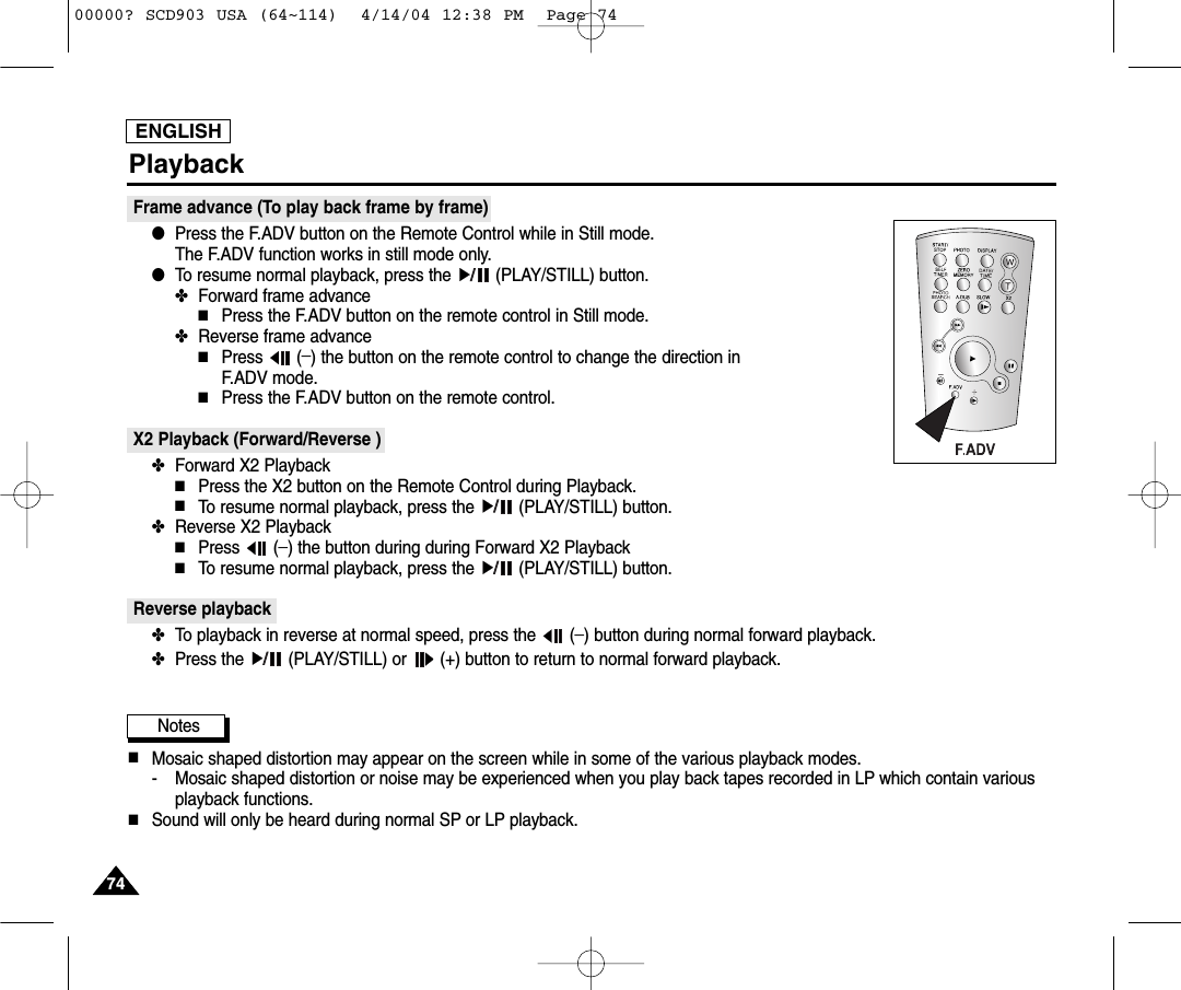 ENGLISH7474PlaybackFrame advance (To play back frame by frame)  ●Press the F.ADV button on the Remote Control while in Still mode. The F.ADV function works in still mode only.●To resume normal playback, press the  (PLAY/STILL) button.✤Forward frame advance■Press the F.ADV button on the remote control in Still mode.✤Reverse frame advance■Press (_) the button on the remote control to change the direction in F.ADV mode.■Press the F.ADV button on the remote control.X2 Playback (Forward/Reverse ) ✤Forward X2 Playback■Press the X2 button on the Remote Control during Playback.■To resume normal playback, press the  (PLAY/STILL) button.✤Reverse X2 Playback■Press (_) the button during during Forward X2 Playback■To resume normal playback, press the  (PLAY/STILL) button.Reverse playback✤To playback in reverse at normal speed, press the  (_) button during normal forward playback.✤Press the  (PLAY/STILL) or  (+) button to return to normal forward playback.Notes■Mosaic shaped distortion may appear on the screen while in some of the various playback modes.- Mosaic shaped distortion or noise may be experienced when you play back tapes recorded in LP which contain variousplayback functions.■Sound will only be heard during normal SP or LP playback.00000? SCD903 USA (64~114)  4/14/04 12:38 PM  Page 74