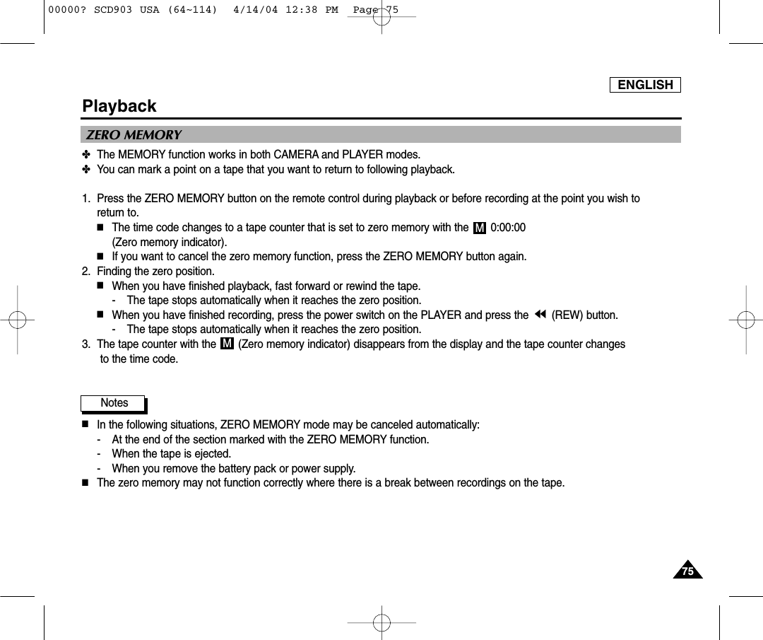 ENGLISH7575Playback✤The MEMORY function works in both CAMERA and PLAYER modes.✤You can mark a point on a tape that you want to return to following playback.1. Press the ZERO MEMORY button on the remote control during playback or before recording at the point you wish to return to. ■The time code changes to a tape counter that is set to zero memory with the  0:00:00 (Zero memory indicator).■If you want to cancel the zero memory function, press the ZERO MEMORY button again.2. Finding the zero position.■When you have finished playback, fast forward or rewind the tape.- The tape stops automatically when it reaches the zero position.■When you have finished recording, press the power switch on the PLAYER and press the  (REW) button.- The tape stops automatically when it reaches the zero position.3. The tape counter with the  (Zero memory indicator) disappears from the display and the tape counter changesto the time code.Notes■In the following situations, ZERO MEMORY mode may be canceled automatically:- At the end of the section marked with the ZERO MEMORY function.- When the tape is ejected.- When you remove the battery pack or power supply.■The zero memory may not function correctly where there is a break between recordings on the tape.MMZERO MEMORY00000? SCD903 USA (64~114)  4/14/04 12:38 PM  Page 75
