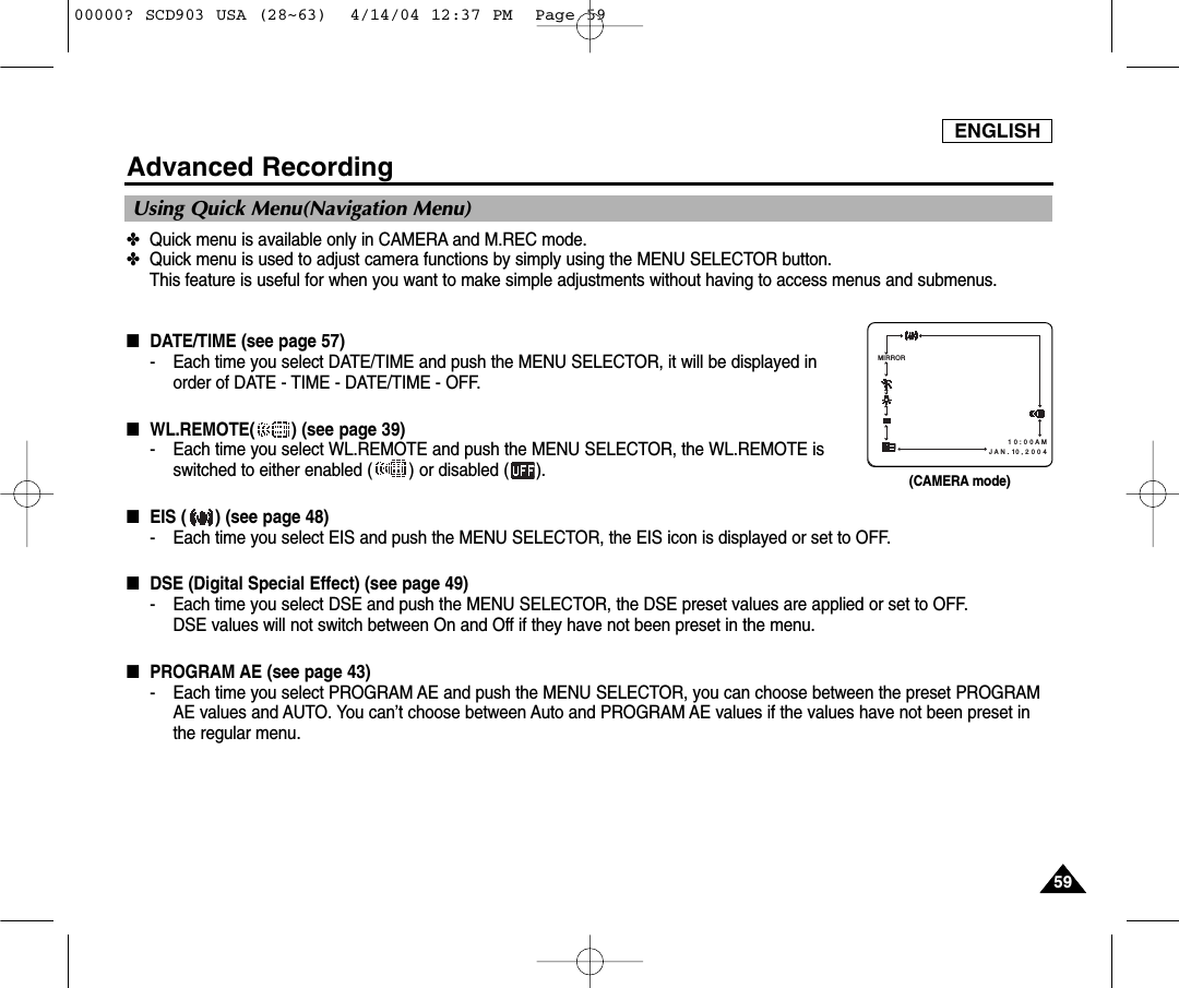 ENGLISH5959Advanced Recording✤Quick menu is available only in CAMERA and M.REC mode.✤Quick menu is used to adjust camera functions by simply using the MENU SELECTOR button. This feature is useful for when you want to make simple adjustments without having to access menus and submenus.■DATE/TIME (see page 57)- Each time you select DATE/TIME and push the MENU SELECTOR, it will be displayed inorder of DATE - TIME - DATE/TIME - OFF.■WL.REMOTE( ) (see page 39)- Each time you select WL.REMOTE and push the MENU SELECTOR, the WL.REMOTE isswitched to either enabled ( ) or disabled ( ).■EIS ( ) (see page 48)- Each time you select EIS and push the MENU SELECTOR, the EIS icon is displayed or set to OFF.■DSE (Digital Special Effect) (see page 49)- Each time you select DSE and push the MENU SELECTOR, the DSE preset values are applied or set to OFF.DSE values will not switch between On and Off if they have not been preset in the menu.■PROGRAM AE (see page 43)- Each time you select PROGRAM AE and push the MENU SELECTOR, you can choose between the preset PROGRAMAE values and AUTO. You can’t choose between Auto and PROGRAM AE values if the values have not been preset inthe regular menu.Using Quick Menu(Navigation Menu)1 0 : 0 0 A M   J A N . 10 , 2 0 0 4MIRROR(CAMERA mode)00000? SCD903 USA (28~63)  4/14/04 12:37 PM  Page 59