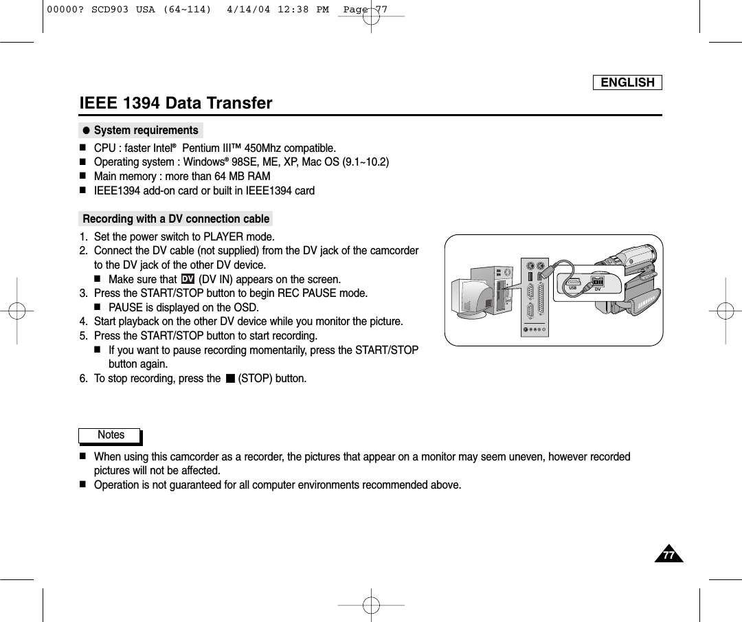 ENGLISH7777IEEE 1394 Data Transfer●System requirements■CPU : faster Intel®Pentium III™450Mhz compatible. ■Operating system : Windows®98SE, ME, XP, Mac OS (9.1~10.2)■Main memory : more than 64 MB RAM■IEEE1394 add-on card or built in IEEE1394 cardRecording with a DV connection cable1. Set the power switch to PLAYER mode.2. Connect the DV cable (not supplied) from the DV jack of the camcorder to the DV jack of the other DV device. ■Make sure that  (DV IN) appears on the screen.3. Press the START/STOP button to begin REC PAUSE mode.■PAUSE is displayed on the OSD.4. Start playback on the other DV device while you monitor the picture.5. Press the START/STOP button to start recording.■If you want to pause recording momentarily, press the START/STOPbutton again.6. To stop recording, press the  (STOP) button.Notes          ■When using this camcorder as a recorder, the pictures that appear on a monitor may seem uneven, however recordedpictures will not be affected.■Operation is not guaranteed for all computer environments recommended above.DVDVUSB00000? SCD903 USA (64~114)  4/14/04 12:38 PM  Page 77