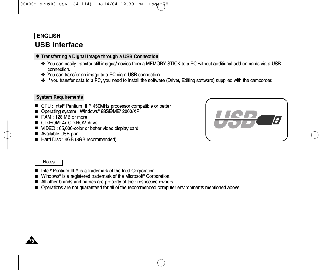 ENGLISH7878USB interface●Transferring a Digital Image through a USB Connection✤  You can easily transfer still images/movies from a MEMORY STICK to a PC without additional add-on cards via a USBconnection.✤  You can transfer an image to a PC via a USB connection.✤  If you transfer data to a PC, you need to install the software (Driver, Editing software) supplied with the camcorder.System Requirements■CPU : Intel®Pentium III™450MHz processor compatible or better■Operating system : Windows®98SE/ME/ 2000/XP■RAM : 128 MB or more■CD-ROM: 4x CD-ROM drive■VIDEO : 65,000-color or better video display card■Available USB port■Hard Disc : 4GB (8GB recommended)Notes■Intel®Pentium III™is a trademark of the Intel Corporation.■Windows®is a registered trademark of the Microsoft®Corporation.■All other brands and names are property of their respective owners.■Operations are not guaranteed for all of the recommended computer environments mentioned above.00000? SCD903 USA (64~114)  4/14/04 12:38 PM  Page 78