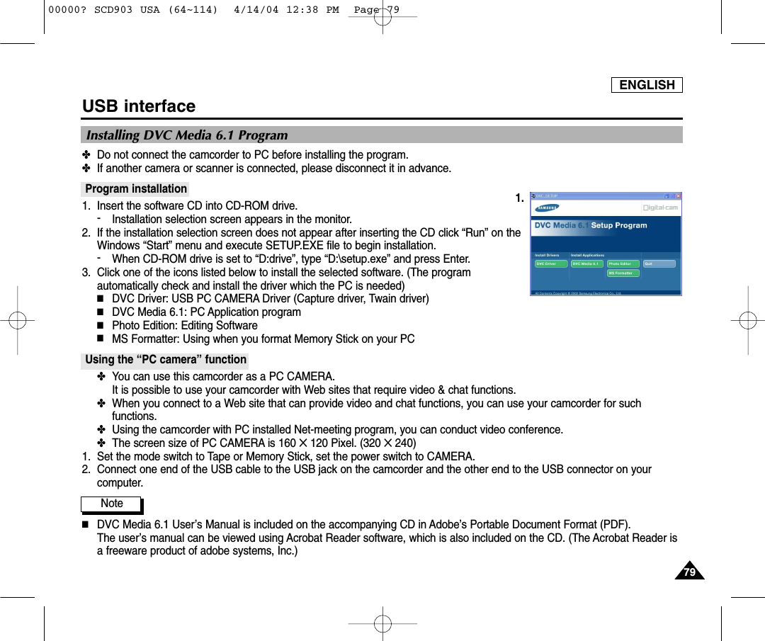 ENGLISH7979USB interfaceInstalling DVC Media 6.1 Program✤Do not connect the camcorder to PC before installing the program.✤If another camera or scanner is connected, please disconnect it in advance.Program installation1. Insert the software CD into CD-ROM drive.-Installation selection screen appears in the monitor.2. If the installation selection screen does not appear after inserting the CD click “Run” on theWindows “Start” menu and execute SETUP.EXE file to begin installation.-When CD-ROM drive is set to “D:drive”, type “D:\setup.exe” and press Enter.3. Click one of the icons listed below to install the selected software. (The programautomatically check and install the driver which the PC is needed)■DVC Driver: USB PC CAMERA Driver (Capture driver, Twain driver)■DVC Media 6.1: PC Application program■Photo Edition: Editing Software■MS Formatter: Using when you format Memory Stick on your PCUsing the “PC camera” function✤You can use this camcorder as a PC CAMERA. It is possible to use your camcorder with Web sites that require video &amp; chat functions.✤When you connect to a Web site that can provide video and chat functions, you can use your camcorder for suchfunctions.✤Using the camcorder with PC installed Net-meeting program, you can conduct video conference.✤The screen size of PC CAMERA is 160 ✕120 Pixel. (320 ✕240)1. Set the mode switch to Tape or Memory Stick, set the power switch to CAMERA.2. Connect one end of the USB cable to the USB jack on the camcorder and the other end to the USB connector on yourcomputer.Note          ■DVC Media 6.1 User’s Manual is included on the accompanying CD in Adobe’s Portable Document Format (PDF).The user’s manual can be viewed using Acrobat Reader software, which is also included on the CD. (The Acrobat Reader isa freeware product of adobe systems, Inc.)1.00000? SCD903 USA (64~114)  4/14/04 12:38 PM  Page 79