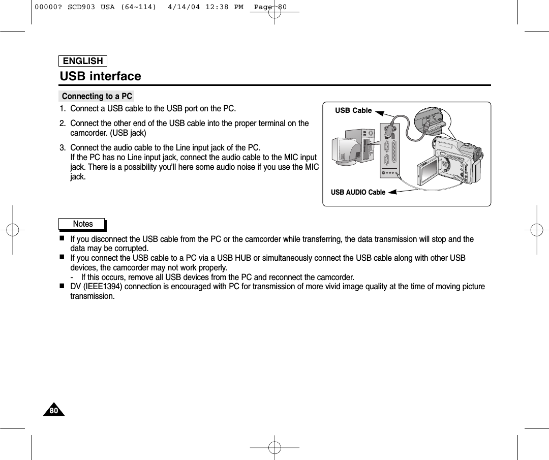 ENGLISH8080USB interfaceConnecting to a PC1. Connect a USB cable to the USB port on the PC.2. Connect the other end of the USB cable into the proper terminal on thecamcorder. (USB jack)3. Connect the audio cable to the Line input jack of the PC.If the PC has no Line input jack, connect the audio cable to the MIC inputjack. There is a possibility you’ll here some audio noise if you use the MICjack.Notes ■If you disconnect the USB cable from the PC or the camcorder while transferring, the data transmission will stop and thedata may be corrupted. ■If you connect the USB cable to a PC via a USB HUB or simultaneously connect the USB cable along with other USBdevices, the camcorder may not work properly.- If this occurs, remove all USB devices from the PC and reconnect the camcorder.■DV (IEEE1394) connection is encouraged with PC for transmission of more vivid image quality at the time of moving picturetransmission.DVUSBUSB CableUSB AUDIO Cable00000? SCD903 USA (64~114)  4/14/04 12:38 PM  Page 80