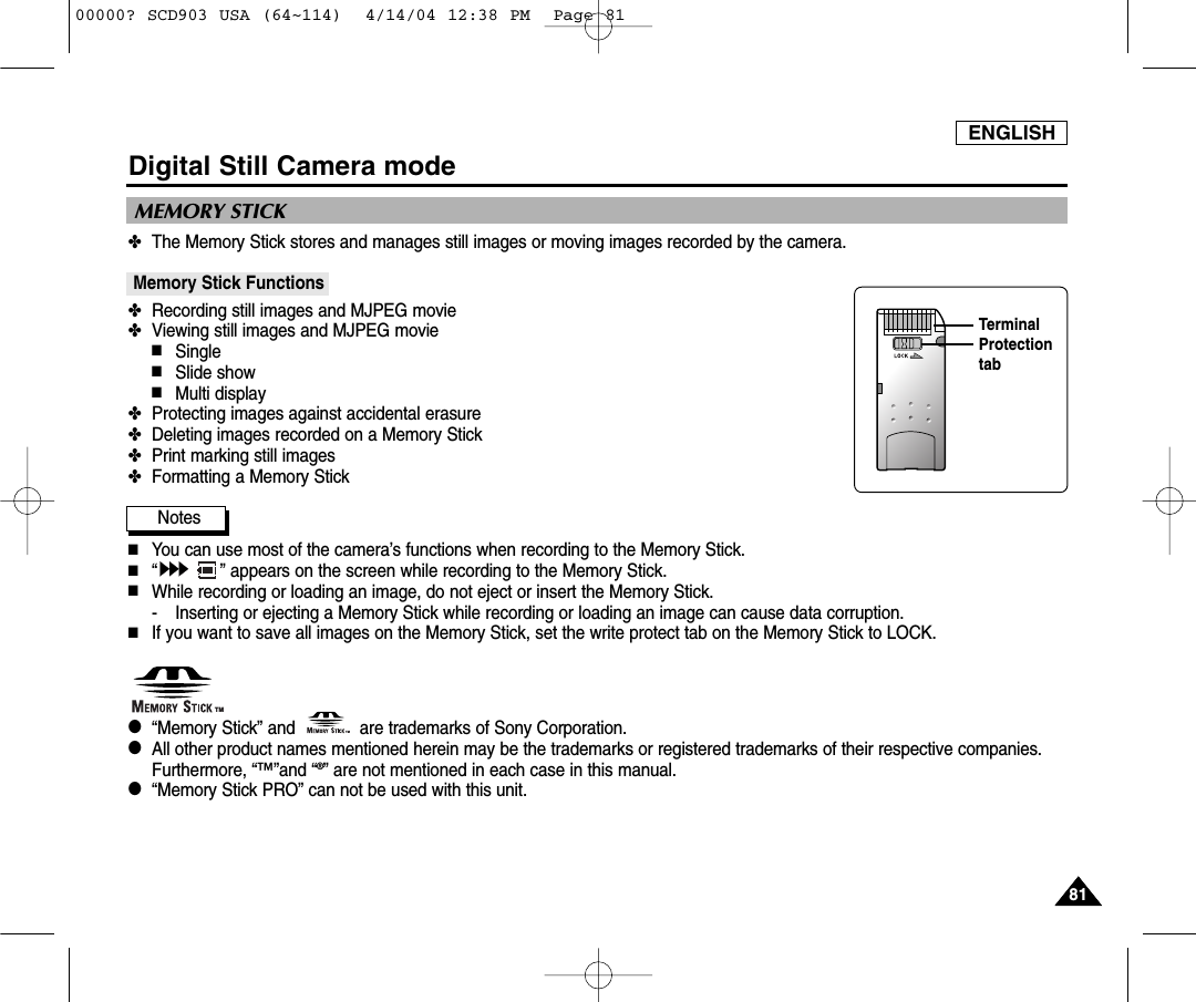 ENGLISH8181Digital Still Camera mode✤The Memory Stick stores and manages still images or moving images recorded by the camera.Memory Stick Functions ✤Recording still images and MJPEG movie✤Viewing still images and MJPEG movie■Single■Slide show■Multi display✤Protecting images against accidental erasure✤Deleting images recorded on a Memory Stick✤Print marking still images✤Formatting a Memory StickNotes■You can use most of the camera’s functions when recording to the Memory Stick.■“” appears on the screen while recording to the Memory Stick.■While recording or loading an image, do not eject or insert the Memory Stick.- Inserting or ejecting a Memory Stick while recording or loading an image can cause data corruption.■If you want to save all images on the Memory Stick, set the write protect tab on the Memory Stick to LOCK.●“Memory Stick” and             are trademarks of Sony Corporation.●  All other product names mentioned herein may be the trademarks or registered trademarks of their respective companies.Furthermore, “™”and “®” are not mentioned in each case in this manual.●“Memory Stick PRO” can not be used with this unit.MEMORY STICK TMTMTerminalProtectiontab00000? SCD903 USA (64~114)  4/14/04 12:38 PM  Page 81