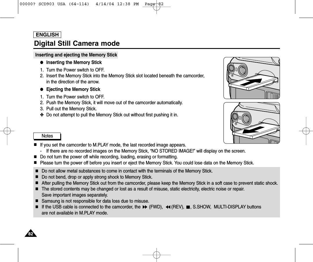 ENGLISH8282Digital Still Camera modeInserting and ejecting the Memory Stick ●Inserting the Memory Stick1. Turn the Power switch to OFF.2. Insert the Memory Stick into the Memory Stick slot located beneath the camcorder, in the direction of the arrow.●Ejecting the Memory Stick1. Turn the Power switch to OFF.2. Push the Memory Stick, it will move out of the camcorder automatically.3. Pull out the Memory Stick.✤Do not attempt to pull the Memory Stick out without first pushing it in.Notes■If you set the camcorder to M.PLAY mode, the last recorded image appears.- If there are no recorded images on the Memory Stick, “NO STORED IMAGE!” will display on the screen.■Do not turn the power off while recording, loading, erasing or formatting.■Please turn the power off before you insert or eject the Memory Stick. You could lose data on the Memory Stick.■Do not allow metal substances to come in contact with the terminals of the Memory Stick.■Do not bend, drop or apply strong shock to Memory Stick.■After pulling the Memory Stick out from the camcorder, please keep the Memory Stick in a soft case to prevent static shock.■The stored contents may be changed or lost as a result of misuse, static electricity, electric noise or repair. Save important images separately.■Samsung is not responsible for data loss due to misuse.■If the USB cable is connected to the camcorder, the  (FWD),  (REV),  , S.SHOW,  MULTI-DISPLAY buttons are not available in M.PLAY mode.00000? SCD903 USA (64~114)  4/14/04 12:38 PM  Page 82