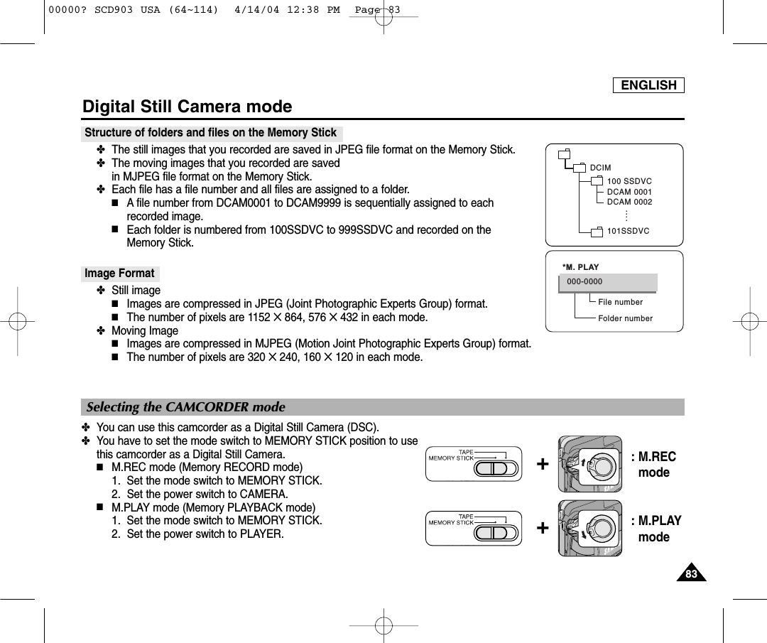 ENGLISH8383Digital Still Camera modeStructure of folders and files on the Memory Stick✤The still images that you recorded are saved in JPEG file format on the Memory Stick. ✤The moving images that you recorded are saved in MJPEG file format on the Memory Stick.✤Each file has a file number and all files are assigned to a folder.■A file number from DCAM0001 to DCAM9999 is sequentially assigned to each recorded image.■Each folder is numbered from 100SSDVC to 999SSDVC and recorded on the Memory Stick.Image Format ✤Still image■Images are compressed in JPEG (Joint Photographic Experts Group) format.■The number of pixels are 1152 ✕864, 576 ✕432 in each mode.✤Moving Image■Images are compressed in MJPEG (Motion Joint Photographic Experts Group) format.■The number of pixels are 320 ✕240, 160 ✕120 in each mode.✤You can use this camcorder as a Digital Still Camera (DSC).✤You have to set the mode switch to MEMORY STICK position to usethis camcorder as a Digital Still Camera.■M.REC mode (Memory RECORD mode)1. Set the mode switch to MEMORY STICK.2.  Set the power switch to CAMERA.■M.PLAY mode (Memory PLAYBACK mode)1. Set the mode switch to MEMORY STICK.2.  Set the power switch to PLAYER.DCIM100 SSDVCDCAM 0001DCAM 0002101SSDVC....File numberFolder number000-0000*M. PLAYSelecting the CAMCORDER mode+: M.REC mode+: M.PLAYmode00000? SCD903 USA (64~114)  4/14/04 12:38 PM  Page 83