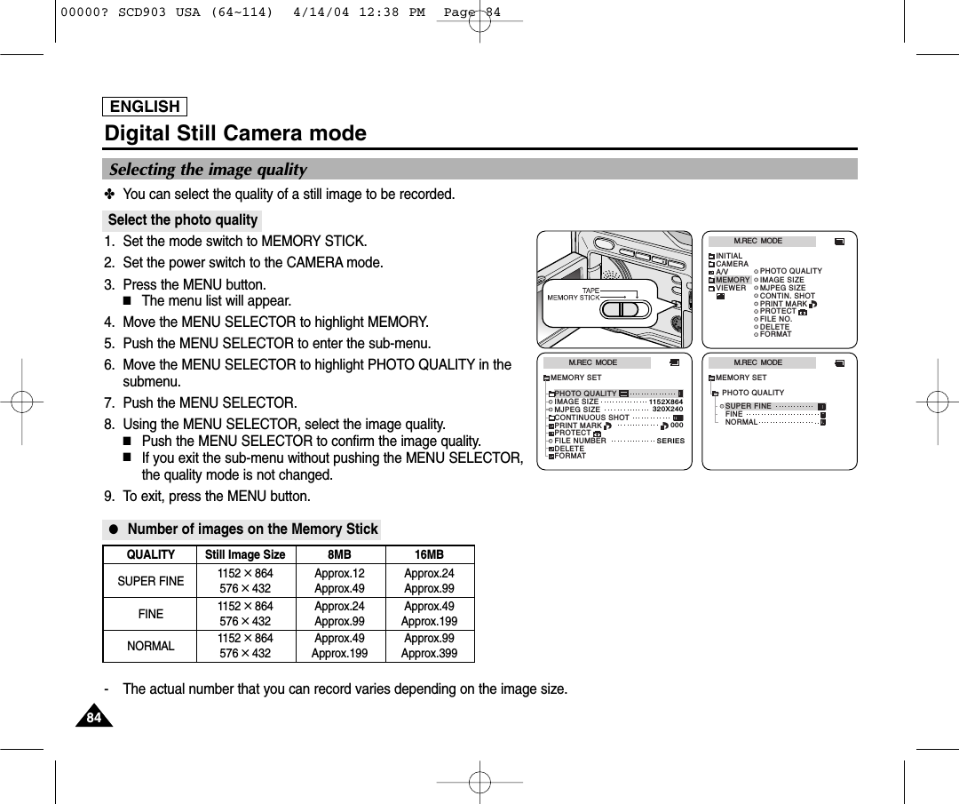 ENGLISH8484Digital Still Camera mode✤You can select the quality of a still image to be recorded.Select the photo quality1. Set the mode switch to MEMORY STICK.2. Set the power switch to the CAMERA mode.3. Press the MENU button.■The menu list will appear.4.  Move the MENU SELECTOR to highlight MEMORY.5.  Push the MENU SELECTOR to enter the sub-menu.6.  Move the MENU SELECTOR to highlight PHOTO QUALITY in thesubmenu.7.  Push the MENU SELECTOR.8.  Using the MENU SELECTOR, select the image quality.■Push the MENU SELECTOR to confirm the image quality.■If you exit the sub-menu without pushing the MENU SELECTOR,the quality mode is not changed.9. To exit, press the MENU button.●Number of images on the Memory Stick- The actual number that you can record varies depending on the image size.QUALITY Still Image Size 8MB 16MBSUPER FINE 1152 ✕864 Approx.12 Approx.24576 ✕432 Approx.49 Approx.99FINE 1152 ✕864 Approx.24 Approx.49576 ✕432 Approx.99 Approx.199NORMAL 1152 ✕864 Approx.49 Approx.99576 ✕432 Approx.199 Approx.399M.REC  MODEINITIALPRINT MARKPROTECTPHOTO QUALITYFILE NO.DELETEFORMATIMAGE SIZEMJPEG SIZECONTIN. SHOTCAMERAA/VMEMORYVIEWERM.REC  MODEMEMORY SETPRINT MARKPROTECTPHOTO QUALITYFILE NUMBERDELETEFORMATIMAGE SIZEMJPEG SIZE320X2401152X864000SERIESCONTINUOUS SHOTM.REC  MODENORMALSUPER FINEFINEMEMORY SETPHOTO QUALITYSelecting the image quality00000? SCD903 USA (64~114)  4/14/04 12:38 PM  Page 84