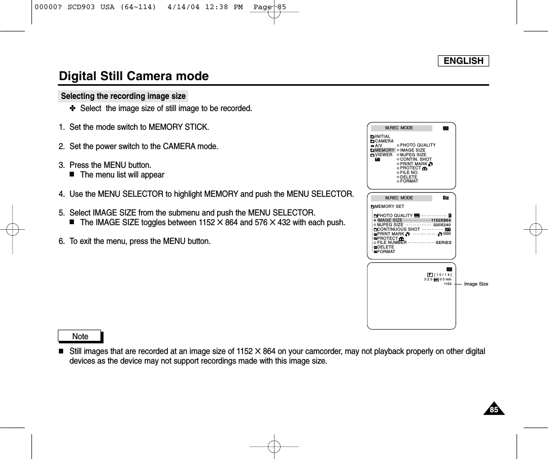 ENGLISHDigital Still Camera mode8585Selecting the recording image size✤Select  the image size of still image to be recorded.1. Set the mode switch to MEMORY STICK.2. Set the power switch to the CAMERA mode.3. Press the MENU button.■The menu list will appear4. Use the MENU SELECTOR to highlight MEMORY and push the MENU SELECTOR.5. Select IMAGE SIZE from the submenu and push the MENU SELECTOR.■The IMAGE SIZE toggles between 1152 ✕864 and 576 ✕432 with each push.6. To exit the menu, press the MENU button.Note■Still images that are recorded at an image size of 1152 ✕864 on your camcorder, may not playback properly on other digitaldevices as the device may not support recordings made with this image size.M.REC  MODEINITIALPRINT MARKPROTECTPHOTO QUALITYFILE NO.DELETEFORMATIMAGE SIZEMJPEG SIZECONTIN. SHOTCAMERAA/VMEMORYVIEWERM.REC  MODEMEMORY SETPRINT MARKPROTECTPHOTO QUALITYFILE NUMBERDELETEFORMATIMAGE SIZEMJPEG SIZE320X2401152X864000SERIESCONTINUOUS SHOT [ 1 0 / 1 4 ]3 2 0       0 0 min1152FImage Size00000? SCD903 USA (64~114)  4/14/04 12:38 PM  Page 85
