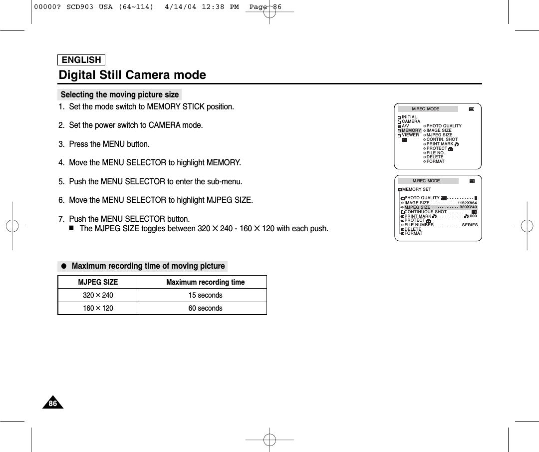 ENGLISHDigital Still Camera mode8686Selecting the moving picture size1. Set the mode switch to MEMORY STICK position.2. Set the power switch to CAMERA mode.3. Press the MENU button.4. Move the MENU SELECTOR to highlight MEMORY.5. Push the MENU SELECTOR to enter the sub-menu.6. Move the MENU SELECTOR to highlight MJPEG SIZE.7. Push the MENU SELECTOR button. ■The MJPEG SIZE toggles between 320 ✕ 240 - 160 ✕120 with each push.●Maximum recording time of moving pictureM.REC  MODEINITIALPRINT MARKPROTECTPHOTO QUALITYFILE NO.DELETEFORMATIMAGE SIZEMJPEG SIZECONTIN. SHOTCAMERAA/VMEMORYVIEWERM.REC  MODEMEMORY SETPRINT MARKPROTECTPHOTO QUALITYFILE NUMBERDELETEFORMATIMAGE SIZEMJPEG SIZE320X2401152X864000SERIESCONTINUOUS SHOTMJPEG SIZE Maximum recording time320 ✕240 15 seconds160 ✕120 60 seconds00000? SCD903 USA (64~114)  4/14/04 12:38 PM  Page 86