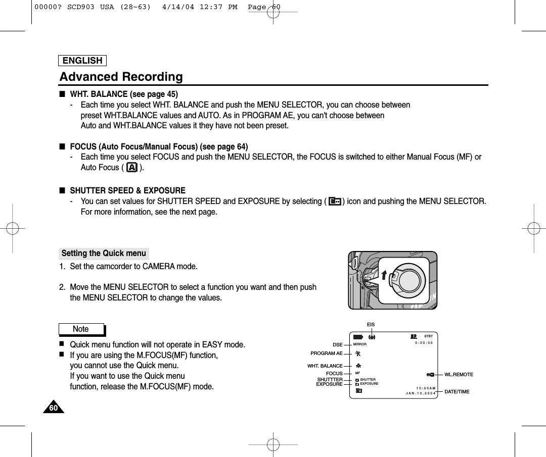 ENGLISH6060Advanced Recording■WHT. BALANCE (see page 45)-   Each time you select WHT. BALANCE and push the MENU SELECTOR, you can choose betweenpreset WHT.BALANCE values and AUTO. As in PROGRAM AE, you can&apos;t choose betweenAuto and WHT.BALANCE values it they have not been preset.■FOCUS (Auto Focus/Manual Focus) (see page 64)- Each time you select FOCUS and push the MENU SELECTOR, the FOCUS is switched to either Manual Focus (MF) orAuto Focus (       ).■SHUTTER SPEED &amp; EXPOSURE- You can set values for SHUTTER SPEED and EXPOSURE by selecting ( ) icon and pushing the MENU SELECTOR. For more information, see the next page.Setting the Quick menu1. Set the camcorder to CAMERA mode.2. Move the MENU SELECTOR to select a function you want and then push the MENU SELECTOR to change the values.Note■Quick menu function will not operate in EASY mode.■If you are using the M.FOCUS(MF) function, you cannot use the Quick menu.If you want to use the Quick menu function, release the M.FOCUS(MF) mode.SHUTTERMFEXPOSURE 0 : 0 0 : 0 0 1 0 : 0 0 A MJ A N . 1 0 , 2 0 0 4STBYMIRRORWL.REMOTEDSEPROGRAM AEWHT. BALANCESHUTTTEREXPOSUREEISDATE/TIMEFOCUS00000? SCD903 USA (28~63)  4/14/04 12:37 PM  Page 60