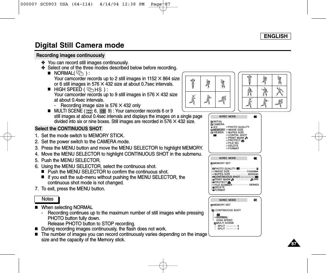 ENGLISH8787Digital Still Camera modeRecording images continuously✤You can record still images continuously.✤Select one of the three modes described below before recording.■NORMAL(        ) : Your camcorder records up to 2 still images in 1152 ✕864 sizeor 6 still images in 576 ✕432 size at about 0.7sec intervals.■HIGH SPEED (              ) : Your camcorder records up to 9 still images in 576 ✕432 sizeat about 0.4sec intervals.- Recording image size is 576 ✕432 only■MULTI SCENE (       6,        9) : Your camcorder records 6 or 9 still images at about 0.4sec intervals and displays the images on a single pagedivided into six or nine boxes. Still images are recorded in 576 ✕432size.Select the CONTINUOUS SHOT1. Set the mode switch to MEMORY STICK.2. Set the power switch to the CAMERA mode.3. Press the MENU button and move the MENU SELECTOR to highlight MEMORY.4. Move the MENU SELECTOR to highlight CONTINUOUS SHOT in the submenu.5. Push the MENU SELECTOR.6. Using the MENU SELECTOR, select the continuous shot.■Push the MENU SELECTOR to confirm the continuous shot.■If you exit the sub-menu without pushing the MENU SELECTOR, thecontinuous shot mode is not changed.7. To exit, press the MENU button.Notes■When selecting NORMAL- Recording continues up to the maximum number of still images while pressingPHOTO button fully down. Release PHOTO button to STOP recording.■During recording images continuously, the flash does not work.■The number of images you can record continuously varies depending on the imagesize and the capacity of the Memory stick.M.REC  MODEINITIALPRINT MARKPROTECTPHOTO QUALITYFILE NO.DELETEFORMATIMAGE SIZEMJPEG SIZECONTIN. SHOTCAMERAA/VMEMORYVIEWERM.REC  MODEMEMORY SETPRINT MARKPROTECTPHOTO QUALITYFILE NUMBERDELETEFORMATIMAGE SIZEMJPEG SIZE320X2401152X864000SERIESCONTINUOUS SHOTM.REC  MODEHIGH SPEEDMULTI SCENESPLITSPLIT6NORMALMEMORY SET9CONTINUOUS SHOTHS00000? SCD903 USA (64~114)  4/14/04 12:38 PM  Page 87