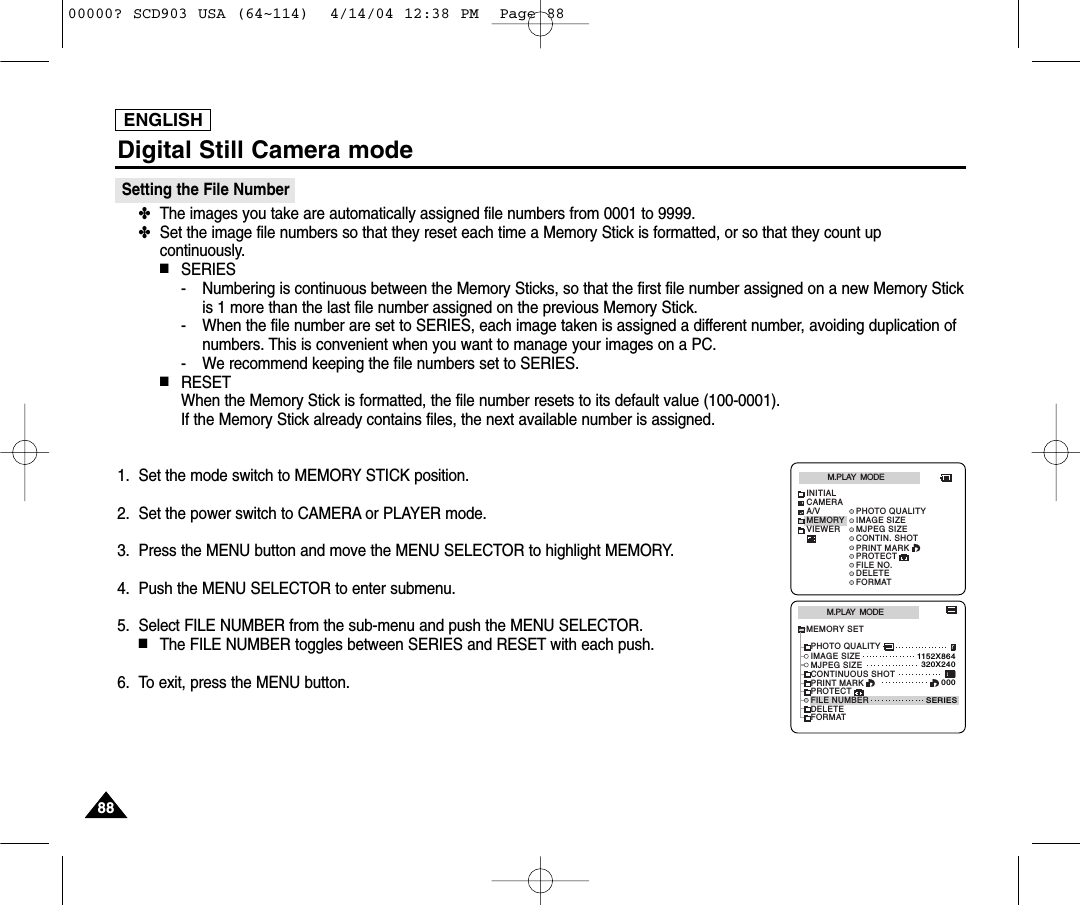 ENGLISHDigital Still Camera mode8888Setting the File Number✤The images you take are automatically assigned file numbers from 0001 to 9999.✤Set the image file numbers so that they reset each time a Memory Stick is formatted, or so that they count upcontinuously.■SERIES- Numbering is continuous between the Memory Sticks, so that the first file number assigned on a new Memory Stickis 1 more than the last file number assigned on the previous Memory Stick.- When the file number are set to SERIES, each image taken is assigned a different number, avoiding duplication ofnumbers. This is convenient when you want to manage your images on a PC.- We recommend keeping the file numbers set to SERIES.■RESETWhen the Memory Stick is formatted, the file number resets to its default value (100-0001).If the Memory Stick already contains files, the next available number is assigned.1. Set the mode switch to MEMORY STICK position.2. Set the power switch to CAMERA or PLAYER mode.3. Press the MENU button and move the MENU SELECTOR to highlight MEMORY.4. Push the MENU SELECTOR to enter submenu.5. Select FILE NUMBER from the sub-menu and push the MENU SELECTOR.■The FILE NUMBER toggles between SERIES and RESET with each push.6. To exit, press the MENU button.M.PLAY  MODEMEMORY SETPRINT MARKPROTECTPHOTO QUALITYFILE NUMBERDELETEFORMATIMAGE SIZEMJPEG SIZE320X2401152X864000SERIESCONTINUOUS SHOTM.PLAY  MODEINITIALPRINT MARKPROTECTPHOTO QUALITYFILE NO.DELETEFORMATIMAGE SIZEMJPEG SIZECONTIN. SHOTCAMERAA/VMEMORYVIEWER00000? SCD903 USA (64~114)  4/14/04 12:38 PM  Page 88