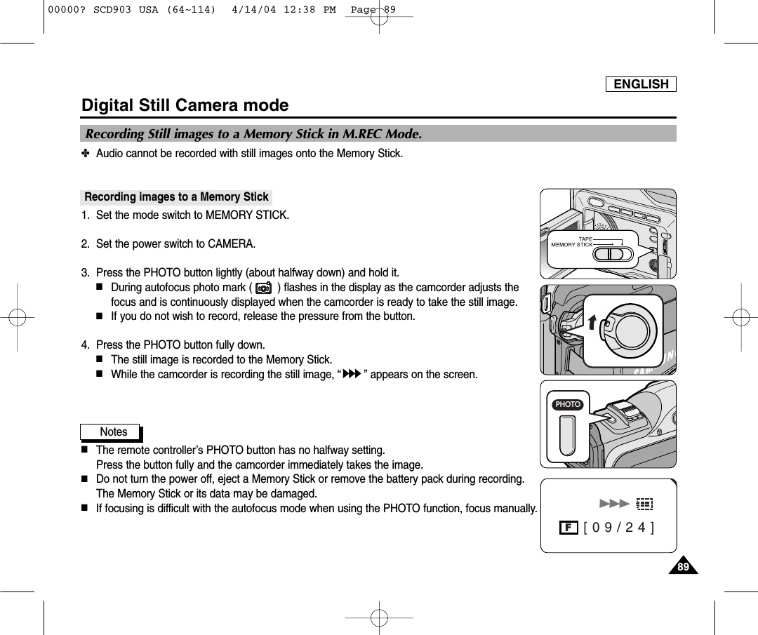 ENGLISH8989Digital Still Camera mode✤Audio cannot be recorded with still images onto the Memory Stick.Recording images to a Memory Stick1. Set the mode switch to MEMORY STICK.2. Set the power switch to CAMERA.3.  Press the PHOTO button lightly (about halfway down) and hold it.■During autofocus photo mark (        ) flashes in the display as the camcorder adjusts thefocus and is continuously displayed when the camcorder is ready to take the still image.■If you do not wish to record, release the pressure from the button.4.  Press the PHOTO button fully down.■The still image is recorded to the Memory Stick.■While the camcorder is recording the still image, “” appears on the screen.Notes■The remote controller’s PHOTO button has no halfway setting.Press the button fully and the camcorder immediately takes the image.■Do not turn the power off, eject a Memory Stick or remove the battery pack during recording.The Memory Stick or its data may be damaged.■If focusing is difficult with the autofocus mode when using the PHOTO function, focus manually. [ 0 9 / 2 4 ]FRecording Still images to a Memory Stick in M.REC Mode.PHOTO00000? SCD903 USA (64~114)  4/14/04 12:38 PM  Page 89