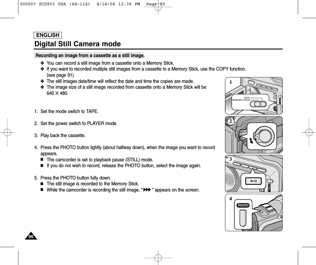 ENGLISH9090Digital Still Camera modeRecording an image from a cassette as a still image.✤You can record a still image from a cassette onto a Memory Stick.✤If you want to recorded multiple still images from a cassette to a Memory Stick, use the COPY function. (see page 91)✤The still images date/time will reflect the date and time the copies are made.✤The image size of a still image recorded from cassette onto a Memory Stick will be 640 ✕480.1. Set the mode switch to TAPE.2. Set the power switch to PLAYER mode.3. Play back the cassette.4.  Press the PHOTO button lightly (about halfway down), when the image you want to recordappears.■The camcorder is set to playback pause (STILL) mode.■If you do not wish to record, release the PHOTO button, select the image again.5.  Press the PHOTO button fully down.■The still image is recorded to the Memory Stick.■While the camcorder is recording the still image, “” appears on the screen.PHOTO123400000? SCD903 USA (64~114)  4/14/04 12:38 PM  Page 90