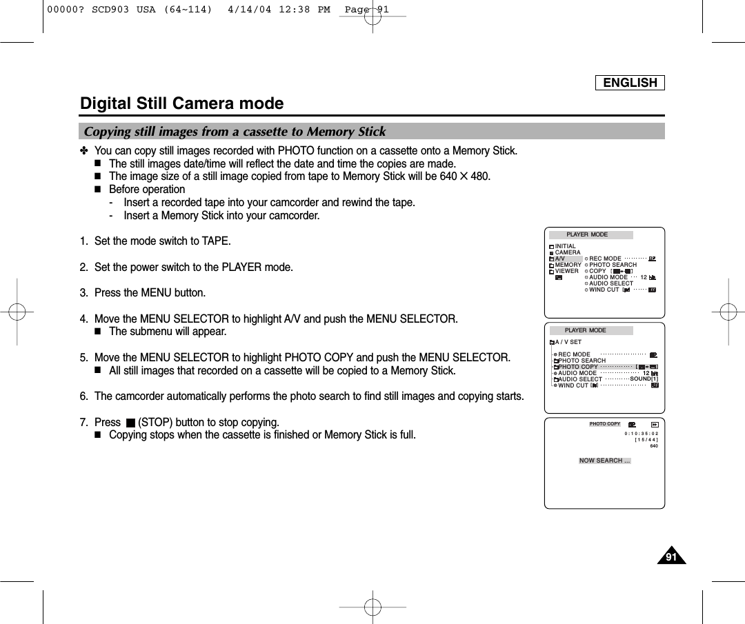 ENGLISH9191Digital Still Camera mode✤You can copy still images recorded with PHOTO function on a cassette onto a Memory Stick.■The still images date/time will reflect the date and time the copies are made.■The image size of a still image copied from tape to Memory Stick will be 640 ✕480.■Before operation- Insert a recorded tape into your camcorder and rewind the tape.- Insert a Memory Stick into your camcorder.1. Set the mode switch to TAPE.2. Set the power switch to the PLAYER mode.3. Press the MENU button.4. Move the MENU SELECTOR to highlight A/V and push the MENU SELECTOR.■The submenu will appear.5. Move the MENU SELECTOR to highlight PHOTO COPY and push the MENU SELECTOR.■All still images that recorded on a cassette will be copied to a Memory Stick.6. The camcorder automatically performs the photo search to find still images and copying starts.7. Press  (STOP) button to stop copying.■Copying stops when the cassette is finished or Memory Stick is full.PLAYER  MODEREC MODEPHOTO SEARCHPHOTO COPYAUDIO MODE 12SOUND[1]AUDIO SELECTWIND CUTA / V SET[ 1 5 / 4 4 ]640PHOTO COPYNOW SEARCH ... 0 : 1 0 : 3 5 : 0 2PLAYER  MODEINITIALWIND CUTREC MODEPHOTO SEARCHCOPYAUDIO MODE 12AUDIO SELECTCAMERAA/VMEMORYVIEWERCopying still images from a cassette to Memory Stick00000? SCD903 USA (64~114)  4/14/04 12:38 PM  Page 91