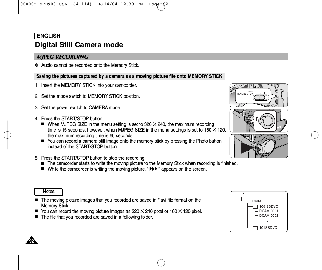 ENGLISH✤Audio cannot be recorded onto the Memory Stick.Saving the pictures captured by a camera as a moving picture file onto MEMORY STICK1. Insert the MEMORY STICK into your camcorder.2. Set the mode switch to MEMORY STICK position.3. Set the power switch to CAMERA mode.4. Press the START/STOP button.  ■When MJPEG SIZE in the menu setting is set to 320 ✕240, the maximum recording time is 15 seconds. however, when MJPEG SIZE in the menu settings is set to 160 ✕120,the maximum recording time is 60 seconds.■You can record a camera still image onto the memory stick by pressing the Photo buttoninstead of the START/STOP button.5. Press the START/STOP button to stop the recording.■The camcorder starts to write the moving picture to the Memory Stick when recording is finished.■While the camcorder is writing the moving picture, “” appears on the screen.Notes■The moving picture images that you recorded are saved in *.avi file format on the Memory Stick.■You can record the moving picture images as 320 ✕240 pixel or 160 ✕120 pixel.■The file that you recorded are saved in a following folder.MJPEG RECORDINGDCIM100 SSDVCDCAM 0001DCAM 0002101SSDVC....Digital Still Camera mode929200000? SCD903 USA (64~114)  4/14/04 12:38 PM  Page 92