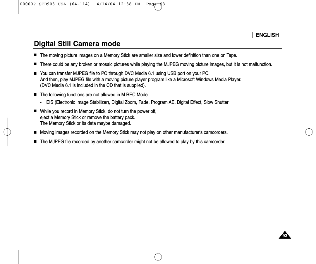ENGLISH9393Digital Still Camera mode■The moving picture images on a Memory Stick are smaller size and lower definition than one on Tape.■There could be any broken or mosaic pictures while playing the MJPEG moving picture images, but it is not malfunction.■You can transfer MJPEG file to PC through DVC Media 6.1 using USB port on your PC.And then, play MJPEG file with a moving picture player program like a Microsoft Windows Media Player. (DVC Media 6.1 is included in the CD that is supplied).■The following functions are not allowed in M.REC Mode.- EIS (Electronic Image Stabilizer), Digital Zoom, Fade, Program AE, Digital Effect, Slow Shutter■While you record in Memory Stick, do not turn the power off, eject a Memory Stick or remove the battery pack.The Memory Stick or its data maybe damaged.■Moving images recorded on the Memory Stick may not play on other manufacturer&apos;s camcorders.■The MJPEG file recorded by another camcorder might not be allowed to play by this camcorder.00000? SCD903 USA (64~114)  4/14/04 12:38 PM  Page 93