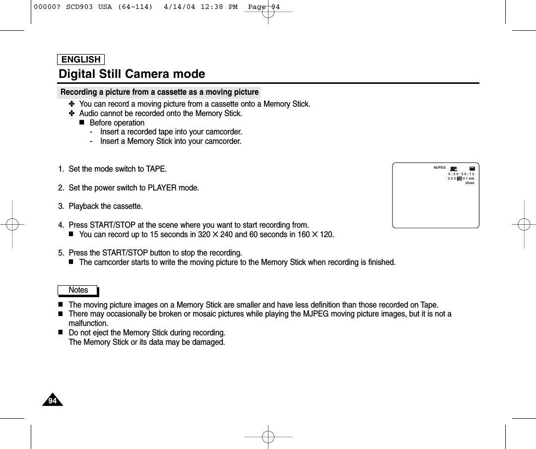 ENGLISH9494Recording a picture from a cassette as a moving picture✤You can record a moving picture from a cassette onto a Memory Stick.✤Audio cannot be recorded onto the Memory Stick.■Before operation- Insert a recorded tape into your camcorder.- Insert a Memory Stick into your camcorder.1. Set the mode switch to TAPE.2. Set the power switch to PLAYER mode.3. Playback the cassette.4.  Press START/STOP at the scene where you want to start recording from.■You can record up to 15 seconds in 320 ✕240 and 60 seconds in 160 ✕120.5.  Press the START/STOP button to stop the recording.■The camcorder starts to write the moving picture to the Memory Stick when recording is finished.Notes■The moving picture images on a Memory Stick are smaller and have less definition than those recorded on Tape.■There may occasionally be broken or mosaic pictures while playing the MJPEG moving picture images, but it is not amalfunction.■Do not eject the Memory Stick during recording.The Memory Stick or its data may be damaged.3 2 0       0 1 min05secMJPEG0 : 0 0 : 3 6 : 1 2 Digital Still Camera mode00000? SCD903 USA (64~114)  4/14/04 12:38 PM  Page 94