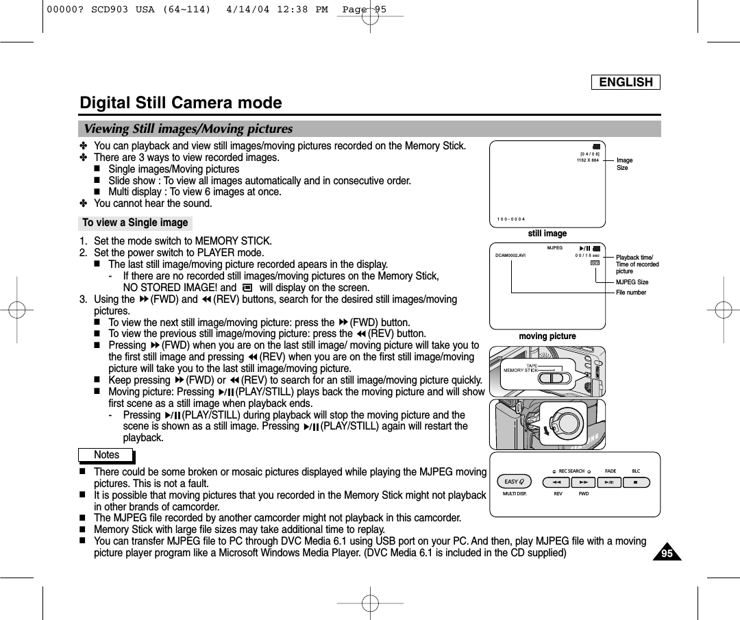 ENGLISH9595Digital Still Camera mode✤You can playback and view still images/moving pictures recorded on the Memory Stick.✤There are 3 ways to view recorded images.■Single images/Moving pictures■Slide show : To view all images automatically and in consecutive order.■Multi display : To view 6 images at once.✤You cannot hear the sound.To view a Single image1. Set the mode switch to MEMORY STICK.2. Set the power switch to PLAYER mode.■The last still image/moving picture recorded apears in the display.- If there are no recorded still images/moving pictures on the Memory Stick, NO STORED IMAGE! and        will display on the screen.3. Using the  (FWD) and  (REV) buttons, search for the desired still images/movingpictures.■To view the next still image/moving picture: press the  (FWD) button.■To view the previous still image/moving picture: press the  (REV) button.■Pressing  (FWD) when you are on the last still image/ moving picture will take you tothe first still image and pressing  (REV) when you are on the first still image/movingpicture will take you to the last still image/moving picture.■Keep pressing  (FWD) or  (REV) to search for an still image/moving picture quickly.■Moving picture: Pressing  (PLAY/STILL) plays back the moving picture and will showfirst scene as a still image when playback ends.- Pressing  (PLAY/STILL) during playback will stop the moving picture and thescene is shown as a still image. Pressing  (PLAY/STILL) again will restart theplayback.Notes■There could be some broken or mosaic pictures displayed while playing the MJPEG movingpictures. This is not a fault.■It is possible that moving pictures that you recorded in the Memory Stick might not playbackin other brands of camcorder.■The MJPEG file recorded by another camcorder might not playback in this camcorder.■Memory Stick with large file sizes may take additional time to replay.■You can transfer MJPEG file to PC through DVC Media 6.1 using USB port on your PC. And then, play MJPEG file with a movingpicture player program like a Microsoft Windows Media Player. (DVC Media 6.1 is included in the CD supplied)Viewing Still images/Moving picturesREC SEARCH FADE BLCREV FWDEASY MULTI DISP.1152 X 864[0 4 / 0 6]1 0 0 - 0 0 0 4ImageSize320MJPEG0 0 / 1 5 secDCAM0002.AVIPlayback time/Time of recordedpictureMJPEG SizeFile numberstill imagemoving picture00000? SCD903 USA (64~114)  4/14/04 12:38 PM  Page 95