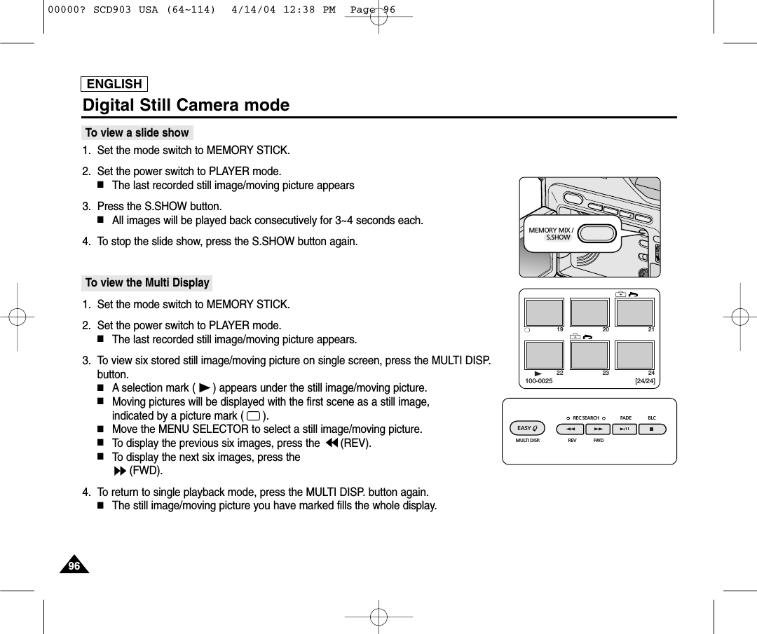 ENGLISH9696Digital Still Camera modeTo view a slide show1. Set the mode switch to MEMORY STICK.2. Set the power switch to PLAYER mode.■The last recorded still image/moving picture appears3. Press the S.SHOW button.■All images will be played back consecutively for 3~4 seconds each.4. To stop the slide show, press the S.SHOW button again.To view the Multi Display1. Set the mode switch to MEMORY STICK.2. Set the power switch to PLAYER mode.■The last recorded still image/moving picture appears.3. To view six stored still image/moving picture on single screen, press the MULTI DISP.button.■A selection mark ( ) appears under the still image/moving picture.■Moving pictures will be displayed with the first scene as a still image, indicated by a picture mark (      ).■Move the MENU SELECTOR to select a still image/moving picture.■To display the previous six images, press the  (REV).■To display the next six images, press the (FWD).4. To return to single playback mode, press the MULTI DISP. button again.■The still image/moving picture you have marked fills the whole display.19 20 2122 23 24[24/24]100-0025REC SEARCH FADE BLCREV FWDEASY MULTI DISP.MEMORY MIX /         S.SHOW00000? SCD903 USA (64~114)  4/14/04 12:38 PM  Page 96
