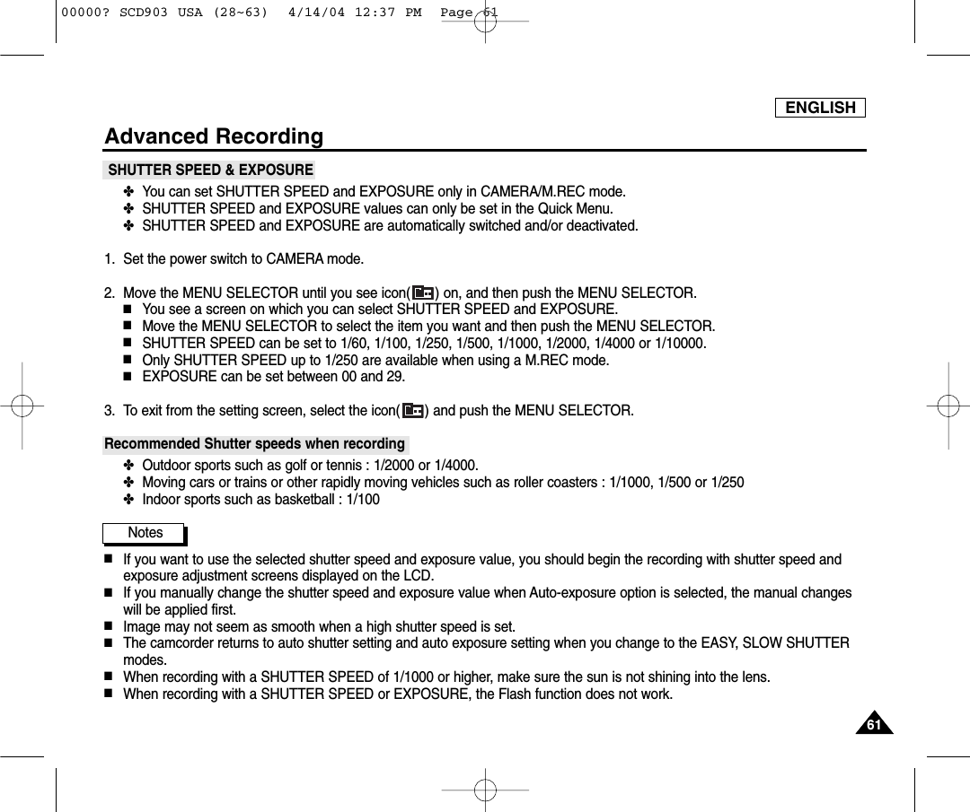 ENGLISH6161Advanced RecordingSHUTTER SPEED &amp; EXPOSURE✤You can set SHUTTER SPEED and EXPOSURE only in CAMERA/M.REC mode.✤SHUTTER SPEED and EXPOSURE values can only be set in the Quick Menu.✤SHUTTER SPEED and EXPOSURE are automatically switched and/or deactivated.1. Set the power switch to CAMERA mode.2. Move the MENU SELECTOR until you see icon( ) on, and then push the MENU SELECTOR.■You see a screen on which you can select SHUTTER SPEED and EXPOSURE.■Move the MENU SELECTOR to select the item you want and then push the MENU SELECTOR.■SHUTTER SPEED can be set to 1/60, 1/100, 1/250, 1/500, 1/1000, 1/2000, 1/4000 or 1/10000.■Only SHUTTER SPEED up to 1/250 are available when using a M.REC mode.■EXPOSURE can be set between 00 and 29.3. To exit from the setting screen, select the icon( ) and push the MENU SELECTOR.Recommended Shutter speeds when recording✤Outdoor sports such as golf or tennis : 1/2000 or 1/4000.✤Moving cars or trains or other rapidly moving vehicles such as roller coasters : 1/1000, 1/500 or 1/250 ✤Indoor sports such as basketball : 1/100Notes■If you want to use the selected shutter speed and exposure value, you should begin the recording with shutter speed andexposure adjustment screens displayed on the LCD.■If you manually change the shutter speed and exposure value when Auto-exposure option is selected, the manual changeswill be applied first.■Image may not seem as smooth when a high shutter speed is set.■The camcorder returns to auto shutter setting and auto exposure setting when you change to the EASY, SLOW SHUTTERmodes.■When recording with a SHUTTER SPEED of 1/1000 or higher, make sure the sun is not shining into the lens.■When recording with a SHUTTER SPEED or EXPOSURE, the Flash function does not work.00000? SCD903 USA (28~63)  4/14/04 12:37 PM  Page 61