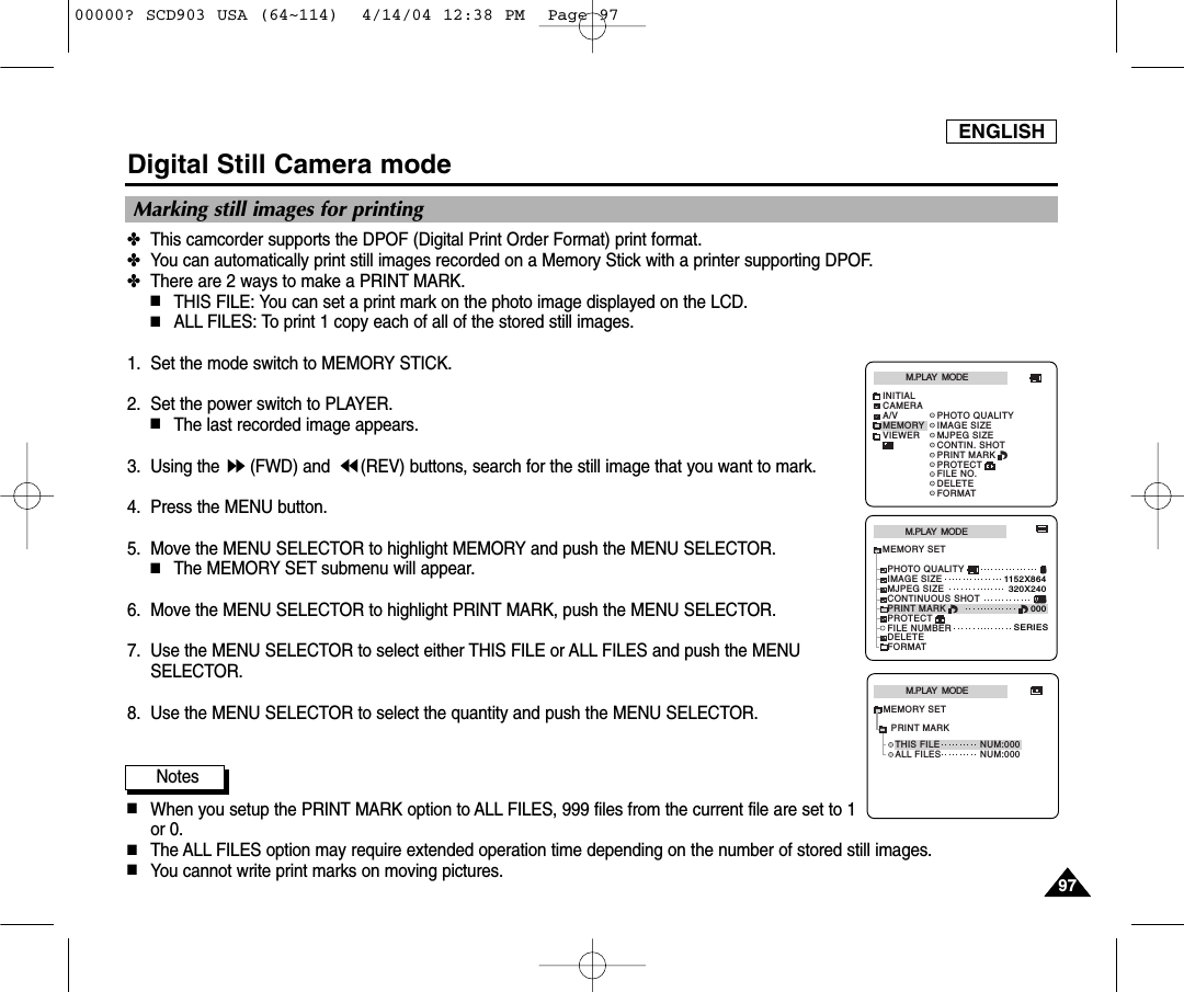 ENGLISH9797Digital Still Camera mode✤This camcorder supports the DPOF (Digital Print Order Format) print format.✤You can automatically print still images recorded on a Memory Stick with a printer supporting DPOF.✤There are 2 ways to make a PRINT MARK.■THIS FILE: You can set a print mark on the photo image displayed on the LCD.■ALL FILES: To print 1 copy each of all of the stored still images. 1. Set the mode switch to MEMORY STICK.2. Set the power switch to PLAYER.■The last recorded image appears.3. Using the  (FWD) and  (REV) buttons, search for the still image that you want to mark.4. Press the MENU button.5. Move the MENU SELECTOR to highlight MEMORY and push the MENU SELECTOR.■The MEMORY SET submenu will appear. 6. Move the MENU SELECTOR to highlight PRINT MARK, push the MENU SELECTOR.7. Use the MENU SELECTOR to select either THIS FILE or ALL FILES and push the MENUSELECTOR.8. Use the MENU SELECTOR to select the quantity and push the MENU SELECTOR.Notes■When you setup the PRINT MARK option to ALL FILES, 999 files from the current file are set to 1or 0. ■The ALL FILES option may require extended operation time depending on the number of stored still images. ■You cannot write print marks on moving pictures.Marking still images for printingM.PLAY  MODEMEMORY SETPRINT MARKPROTECTPHOTO QUALITYFILE NUMBERDELETEFORMATIMAGE SIZEMJPEG SIZE320X2401152X864000SERIESCONTINUOUS SHOTM.PLAY  MODEINITIALPRINT MARKPROTECTPHOTO QUALITYFILE NO.DELETEFORMATIMAGE SIZEMJPEG SIZECONTIN. SHOTCAMERAA/VMEMORYVIEWERM.PLAY  MODETHIS FILE NUM:000ALL FILESMEMORY SETNUM:000PRINT MARK00000? SCD903 USA (64~114)  4/14/04 12:38 PM  Page 97