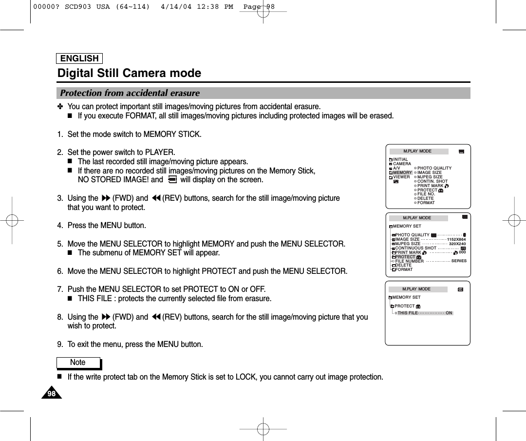 ENGLISH9898Digital Still Camera mode✤You can protect important still images/moving pictures from accidental erasure.■If you execute FORMAT, all still images/moving pictures including protected images will be erased.1. Set the mode switch to MEMORY STICK.2. Set the power switch to PLAYER.■The last recorded still image/moving picture appears.■If there are no recorded still images/moving pictures on the Memory Stick, NO STORED IMAGE! and  will display on the screen.3. Using the  (FWD) and  (REV) buttons, search for the still image/moving picture that you want to protect.4. Press the MENU button.5. Move the MENU SELECTOR to highlight MEMORY and push the MENU SELECTOR.■The submenu of MEMORY SET will appear.6. Move the MENU SELECTOR to highlight PROTECT and push the MENU SELECTOR.7. Push the MENU SELECTOR to set PROTECT to ON or OFF. ■THIS FILE : protects the currently selected file from erasure. 8. Using the  (FWD) and  (REV) buttons, search for the still image/moving picture that youwish to protect.9. To exit the menu, press the MENU button.Note■If the write protect tab on the Memory Stick is set to LOCK, you cannot carry out image protection.Protection from accidental erasureM.PLAY  MODEMEMORY SETPRINT MARKPROTECTPHOTO QUALITYFILE NUMBERDELETEFORMATIMAGE SIZEMJPEG SIZE320X2401152X864000SERIESCONTINUOUS SHOTM.PLAY  MODEINITIALPRINT MARKPROTECTPHOTO QUALITYFILE NO.DELETEFORMATIMAGE SIZEMJPEG SIZECONTIN. SHOTCAMERAA/VMEMORYVIEWERM.PLAY  MODETHIS FILE ONMEMORY SETPROTECT00000? SCD903 USA (64~114)  4/14/04 12:38 PM  Page 98