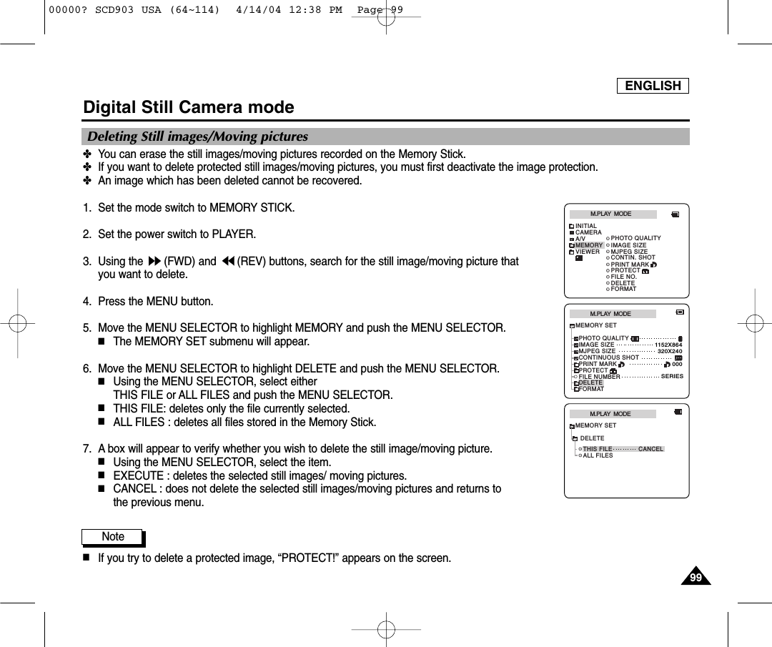 ENGLISH9999Digital Still Camera mode✤You can erase the still images/moving pictures recorded on the Memory Stick.✤If you want to delete protected still images/moving pictures, you must first deactivate the image protection.✤An image which has been deleted cannot be recovered.1. Set the mode switch to MEMORY STICK.2. Set the power switch to PLAYER.3. Using the  (FWD) and  (REV) buttons, search for the still image/moving picture that you want to delete.4. Press the MENU button.5. Move the MENU SELECTOR to highlight MEMORY and push the MENU SELECTOR.■The MEMORY SET submenu will appear.6. Move the MENU SELECTOR to highlight DELETE and push the MENU SELECTOR.■Using the MENU SELECTOR, select either THIS FILE or ALL FILES and push the MENU SELECTOR.■THIS FILE: deletes only the file currently selected.■ALL FILES : deletes all files stored in the Memory Stick.7. A box will appear to verify whether you wish to delete the still image/moving picture.  ■Using the MENU SELECTOR, select the item.■EXECUTE : deletes the selected still images/ moving pictures. ■CANCEL : does not delete the selected still images/moving pictures and returns tothe previous menu. Note■If you try to delete a protected image, “PROTECT!” appears on the screen.Deleting Still images/Moving picturesM.PLAY  MODEMEMORY SETPRINT MARKPROTECTPHOTO QUALITYFILE NUMBERDELETEFORMATIMAGE SIZEMJPEG SIZE320X2401152X864000SERIESCONTINUOUS SHOTM.PLAY  MODETHIS FILE CANCELALL FILESMEMORY SETDELETEM.PLAY  MODEINITIALPRINT MARKPROTECTPHOTO QUALITYFILE NO.DELETEFORMATIMAGE SIZEMJPEG SIZECONTIN. SHOTCAMERAA/VMEMORYVIEWER00000? SCD903 USA (64~114)  4/14/04 12:38 PM  Page 99