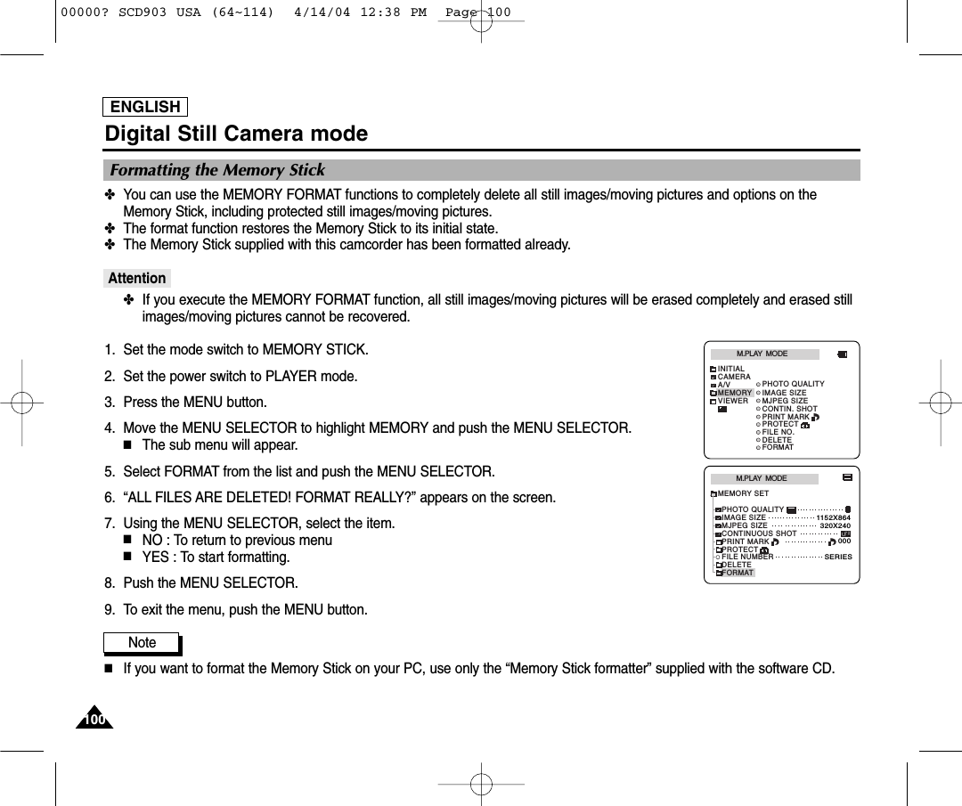 ENGLISH100100Digital Still Camera mode✤You can use the MEMORY FORMAT functions to completely delete all still images/moving pictures and options on theMemory Stick, including protected still images/moving pictures.✤The format function restores the Memory Stick to its initial state.✤The Memory Stick supplied with this camcorder has been formatted already.Attention✤If you execute the MEMORY FORMAT function, all still images/moving pictures will be erased completely and erased stillimages/moving pictures cannot be recovered.1. Set the mode switch to MEMORY STICK.2. Set the power switch to PLAYER mode.3. Press the MENU button.4. Move the MENU SELECTOR to highlight MEMORY and push the MENU SELECTOR.■The sub menu will appear.5. Select FORMAT from the list and push the MENU SELECTOR.6. “ALL FILES ARE DELETED! FORMAT REALLY?” appears on the screen.7. Using the MENU SELECTOR, select the item.■NO : To return to previous menu■YES : To start formatting.8. Push the MENU SELECTOR.9. To exit the menu, push the MENU button.Note■If you want to format the Memory Stick on your PC, use only the “Memory Stick formatter” supplied with the software CD.Formatting the Memory StickM.PLAY  MODEMEMORY SETPRINT MARKPROTECTPHOTO QUALITYFILE NUMBERDELETEFORMATIMAGE SIZEMJPEG SIZE320X2401152X864000SERIESCONTINUOUS SHOTM.PLAY  MODEINITIALPRINT MARKPROTECTPHOTO QUALITYFILE NO.DELETEFORMATIMAGE SIZEMJPEG SIZECONTIN. SHOTCAMERAA/VMEMORYVIEWER00000? SCD903 USA (64~114)  4/14/04 12:38 PM  Page 100