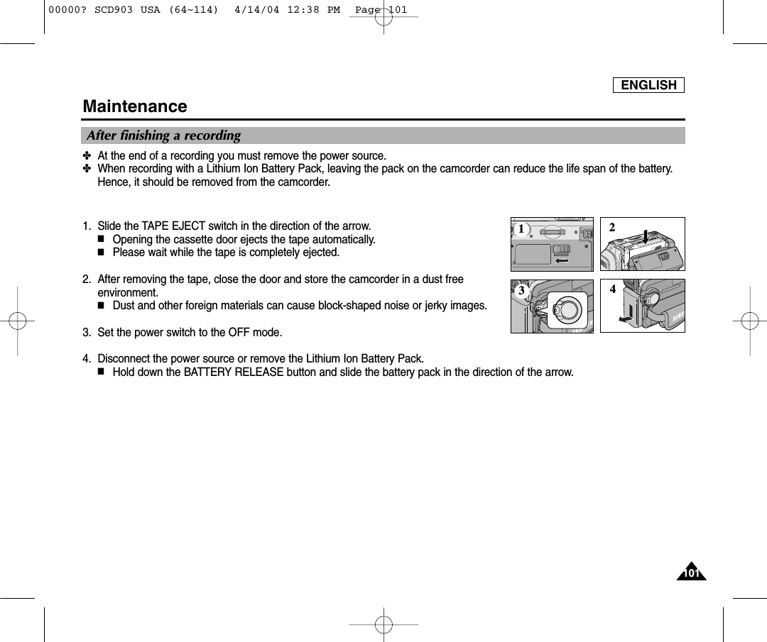 ENGLISH101101Maintenance✤At the end of a recording you must remove the power source.✤When recording with a Lithium Ion Battery Pack, leaving the pack on the camcorder can reduce the life span of the battery.  Hence, it should be removed from the camcorder.1. Slide the TAPE EJECT switch in the direction of the arrow. ■Opening the cassette door ejects the tape automatically.■Please wait while the tape is completely ejected.2. After removing the tape, close the door and store the camcorder in a dust freeenvironment.■Dust and other foreign materials can cause block-shaped noise or jerky images.3. Set the power switch to the OFF mode.4. Disconnect the power source or remove the Lithium Ion Battery Pack.■Hold down the BATTERY RELEASE button and slide the battery pack in the direction of the arrow.After finishing a recording123400000? SCD903 USA (64~114)  4/14/04 12:38 PM  Page 101